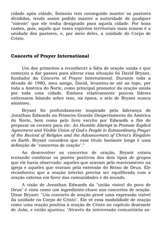 cidade após cidade, Satanás tem conseguido manter os pastores 
divididos, tendo assim podido manter a autoridade de qualquer 
"valente" que ele tenha designado para aquela cidade. Por boas 
razões, pois, aquilo que esses espíritos territoriais mais temem é a 
unidade dos pastores, e, por meio deles, a unidade do Corpo de 
Cristo. 
Concerts of Prayer International 
Um dos primeiros a reconhecer a falta de oração unida e que 
começou a dar passos para alterar essa situação foi David Bryant, 
fundador da Concerts of Prayer International. Durante toda a 
década de 1980, meu amigo, David, levantou-se até ao topo, por 
toda a América do Norte, como principal promotor da oração unida 
por toda uma cidade. Embora relativamente poucos líderes 
estivessem falando sobre isso, na época, o zelo de Bryant nunca 
amainou. 
Bryant foi profundamente inspirado pela liderança de 
Jonathan Edwards no Primeiro Grande Despertamento da América 
do Norte, bem como pelo livro escrito por Edwards a fim de 
preparar os crentes para ele: An Humble Attempt to Promote Explicit 
Agreement and Visible Union of God's People in Extraordinary Prayer 
of the Revival of Religion and the Advancement of Christ's Kingdom 
on Earth. Bryant considera que esse título bastante longo é uma 
definição de "concertos de oração".6 
Ao desenvolver os concertos de oração, Bryant estava 
tentando combinar os pontos positivos dos dois tipos de grupos 
que ele havia observado: aqueles que oravam pelo reavivamento na 
igreja e aqueles que oravam pela extensão do Reino de Deus. Ele 
reconheceu que a oração interior precisa ser equilibrada com a 
oração externa em favor das comunidades e do mundo. 
A visão de Jonathan Edwards da "união visível do povo de 
Deus" é vista como um ingrediente-chave nos concertos de oração. 
Disse Bryant: "Um concerto de oração provê uma expressão visível 
da unidade no Corpo de Cristo". Ele vê essa modalidade de oração 
como uma reação positiva à oração de Cristo no capítulo dezessete 
de João, e então ajuntou: "Através da intercessão comunitária so- 
 