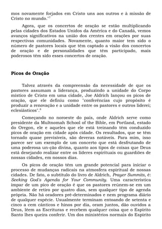 mos novamente forjados em Cristo uns aos outros e à missão de 
Cristo no mundo."7 
Agora, que os concertos de oração se estão multiplicando 
pelas cidades dos Estados Unidos da América e do Canadá, vemos 
avanços significativos na união dos crentes em orações por suas 
respectivas comunidades. Novamente, quanto maior tem sido o 
número de pastores locais que têm captado a visão dos concertos 
de oração e de personalidades que têm participado, mais 
poderosos têm sido esses concertos de oração. 
Picos de Oração 
Talvez através da compreensão da necessidade de que os 
pastores assumam a liderança, produzindo a unidade do Corpo 
místico de Cristo em uma cidade, Joe Aldrich lançou os picos de 
oração, que ele definiu como "conferências cujo propósito é 
produzir a renovação e a unidade entre os pastores e outros liderei; 
eclesiásticos".8 
Começando no noroeste do país, onde Aldrich serve como 
presidente da Multnomah School of the Bible, em Portland, estado 
do Oregon, ele e aqueles que ele está treinando têm conduzido 
picos de oração em cidade após cidade. Os resultados, que se têm 
tornado quase previsíveis, são deveras notáveis. Para mim, isso 
parece ser um exemplo de um concerto que está desfrutando de 
uma poderosa un-ção divina, quanto aos tipos de coisas que Deus 
está desejando realizar entre os líderes espirituais ou guardiões de 
nossas cidades, em nossos dias. 
Os picos de oração têm um grande potencial para iniciar o 
processo de mudanças radicais na atmosfera espiritual de nossas 
cidades. De fato, o subtítulo do livro de Aldrich, Prayer Summits, é: 
Seeking God's Agenda for Your Community. Uma característica 
ímpar de um pico de oração é que os pastores reúnem-se em um 
ambiente de retiro por quatro dias, sem qualquer tipo de agenda 
própria. Não há oradores pré-determinados e nem programa diário 
de qualquer espécie. Usualmente terminam entoando de setenta e 
cinco a cem cânticos e hinos por dia, oram juntos, dão ouvidos a 
Deus, lêem as Escrituras e recebem qualquer coisa que o Espírito 
Santo lhes queira conferir. Um dos ministérios normais do Espírito 
 