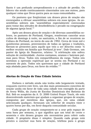 Santo é um profundo arrependimento e a atitude de perdão. Os 
líderes vão sendo continuamente cimentados uns aos outros, para 
qualquer coisa que Deus queira para as suas comunidades. 
Os pastores que freqüentam um desses picos de oração são 
encorajados a efetuar assembléias solenes em suas igrejas. As as-sembléias 
solenes são "assembléias especialmente convocadas 
para tratar das atitudes de desobediência e pecado na congregação 
de alguma igreja local."9 
Após um desses picos de oração e de diversas assembléias so-lenes, 
os pastores de Portland, Oregon, resolveram cancelar seus 
cultos de domingo à noite, no santuário, a fim de se reunirem no 
Coliseu de Portland, no início do ano de 1992. Cerca de treze mil e 
quinhentas pessoas, provenientes de todas as igrejas e tradições, 
fizeram-se presentes para aquilo que veio a ser descrito como "A 
melhor reunião em família que Portland já teve". Dale German, um 
pastor da Igreja do Nazareno, relatou: "A celebração não sofreu 
solução de continuidade. Juntos cantamos, oramos e batemos pal-mas 
para Deus. Todos nós compartilhamos da carga. Todos nós 
sentimos a opressão espiritual que se sentia em Portland e no 
noroeste do país. Todos nós queremos que a cidade de Portland 
seja abalada para Deus, em favor da retidão."10 
Alertas de Oração de Uma Cidade Inteira 
Embora o método ainda não tenha sido largamente testado, 
enquanto escrevo este livro, um dos mais promissores conceitos de 
oração unida em favor de toda uma cidade tem emergido da parte 
de Avery Willis, da Junta de Escolas Dominicais dos Batistas do 
Sul. Sob os auspícios da A. D. 2000 United Prayer Track, ele está 
desenvolvendo materiais que ajudam a organizar grupos de oração, 
compostos por membros das igrejas, que, em uma cidade 
selecionada qualquer, forneçam um cobertor de orações vinte e 
quatro horas por dia, em favor daquela comunidade secular. 
Cada grupo de oração compromete-se a orar pelo espaço de 
uma hora por semana, o que significa que um total de cento e 
sessenta e oito desses grupos são necessários para cobrir cada 
cidade. O propósito disso é simples: Quando cada grupo está 
prestes a concluir sua hora de oração, telefona para o grupo 
 