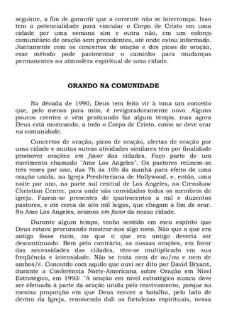 seguinte, a fim de garantir que a corrente não se interrompa. Isso 
tem a potencialidade para vincular o Corpo de Cristo em uma 
cidade por uma semana sim e outra não, em um esforço 
comunitário de oração sem precedentes, até onde estou informado. 
Juntamente com os concertos de oração e dos picos de oração, 
esse método pode pavimentar o caminho para mudanças 
permanentes na atmosfera espiritual de uma cidade. 
ORANDO NA COMUNIDADE 
Na década de 1990, Deus tem feito vir à tona um conceito 
que, pelo menos para mim, é revigoradoramente novo. Alguns 
poucos crentes o vêm praticando faz algum tempo, mas agora 
Deus está mostrando, a todo o Corpo de Cristo, como se deve orar 
na comunidade. 
Concertos de oração, picos de oração, alertas de oração por 
uma cidade e muitas outras atividades similares têm por finalidade 
promover orações em favor das cidades. Faço parte de um 
movimento chamado "Ame Los Angeles". Os pastores reúnem-se 
três vezes por ano, das 7h às 10h da manhã para efeito de uma 
oração unida, na Igreja Presbiteriana de Hollywood, e, então, uma 
noite por ano, na parte sul central de Los Angeles, no Crenshaw 
Christian Center, para onde são convidados todos os membros de 
igreja. Fazem-se presentes de quatrocentos a mil e duzentos 
pastores, e até cerca de oito mil leigos, que chegam a fim de orar. 
No Ame Los Angeles, oramos em favor da nossa cidade. 
Durante algum tempo, tenho sentido em meu espírito que 
Deus estava procurando mostrar-nos algo novo. Não que o que era 
antigo fosse ruim, ou que o que era antigo deveria ser 
descontinuado. Bem pelo contrário, as nossas orações, em favor 
das necessidades das cidades, têm-se multiplicado em sua 
freqüência e intensidade. Não se trata nem de ou/ou e nem de 
ambos/e. Concordo com aquilo que ouvi ser dito por David Bryant, 
durante a Conferência Norte-Americana sobre Oração em Nível 
Estratégico, em 1993: "A oração em nível estratégico nunca deve 
ser efetuada à parte da oração unida pelo reavivamento, porque na 
mesma proporção em que Deus vencer a batalha, pelo lado de 
dentro da Igreja, removendo dali as fortalezas espirituais, nessa 
 