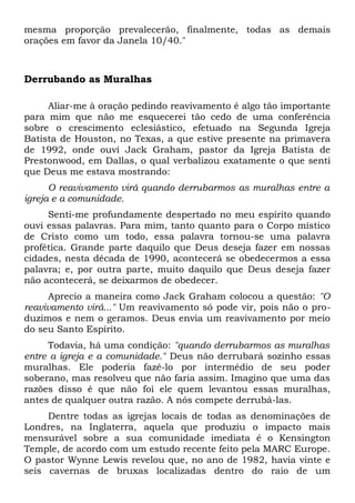 mesma proporção prevalecerão, finalmente, todas as demais 
orações em favor da Janela 10/40." 
Derrubando as Muralhas 
Aliar-me à oração pedindo reavivamento é algo tão importante 
para mim que não me esquecerei tão cedo de uma conferência 
sobre o crescimento eclesiástico, efetuado na Segunda Igreja 
Batista de Houston, no Texas, a que estive presente na primavera 
de 1992, onde ouvi Jack Graham, pastor da Igreja Batista de 
Prestonwood, em Dallas, o qual verbalizou exatamente o que senti 
que Deus me estava mostrando: 
O reavivamento virá quando derrubarmos as muralhas entre a 
igreja e a comunidade. 
Senti-me profundamente despertado no meu espírito quando 
ouvi essas palavras. Para mim, tanto quanto para o Corpo místico 
de Cristo como um todo, essa palavra tornou-se uma palavra 
profética. Grande parte daquilo que Deus deseja fazer em nossas 
cidades, nesta década de 1990, acontecerá se obedecermos a essa 
palavra; e, por outra parte, muito daquilo que Deus deseja fazer 
não acontecerá, se deixarmos de obedecer. 
Aprecio a maneira como Jack Graham colocou a questão: "O 
reavivamento virá..." Um reavivamento só pode vir, pois não o pro-duzimos 
e nem o geramos. Deus envia um reavivamento por meio 
do seu Santo Espírito. 
Todavia, há uma condição: "quando derrubarmos as muralhas 
entre a igreja e a comunidade." Deus não derrubará sozinho essas 
muralhas. Ele poderia fazê-lo por intermédio de seu poder 
soberano, mas resolveu que não faria assim. Imagino que uma das 
razões disso é que não foi ele quem levantou essas muralhas, 
antes de qualquer outra razão. A nós compete derrubá-las. 
Dentre todas as igrejas locais de todas as denominações de 
Londres, na Inglaterra, aquela que produziu o impacto mais 
mensurável sobre a sua comunidade imediata é o Kensington 
Temple, de acordo com um estudo recente feito pela MARC Europe. 
O pastor Wynne Lewis revelou que, no ano de 1982, havia vinte e 
seis cavernas de bruxas localizadas dentro do raio de um 
 
