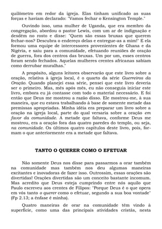 quilômetro em redor da igreja. Elas tinham unificado as suas 
forças e haviam declarado: "Vamos fechar o Kensington Temple." 
Ouvindo isso, uma mulher de Uganda, que era membro da 
congregação, abordou o pastor Lewis, com um ar de indignação e 
desdém no rosto e disse: "Quem são essas bruxas que querem 
fechar-nos? Descubra o endereço delas e entregue-as a mim!" E ela 
formou uma equipe de intercessores provenientes de Ghana e da 
Nigéria, e saiu para a comunidade, efetuando reuniões de oração 
de guerra, fora dos centros das bruxas. Um por um, esses centros 
foram sendo fechados. Aquelas mulheres crentes africanas sabiam 
como derrubar muralhas." 
A propósito, alguns leitores observarão que este livro sobre a 
oração, relativa à igreja local, é o quarto da série Guerreiros da 
Oração. Quando planejei essa série, pensei que este livro deveria 
ser o primeiro. Mas, mês após mês, eu não conseguia iniciar este 
livro, embora eu já contasse com todo o material necessário. E foi 
então que Deus me mostrou a razão disso. Ele mostrou-me, à sua 
maneira, que eu estava trabalhando à base de somente metade das 
premissas apropriadas. Minha idéia era preparar um livro sobre a 
oração na igreja local, parte do qual versaria sobre a oração em 
favor da comunidade. A metade que faltava, conforme Deus me 
mostrou, era a oração fora das quatro paredes do templo, ou seja, 
na comunidade. Os últimos quatro capítulos deste livro, pois, for-mam 
o que anteriormente era a metade que faltava. 
TANTO O QUERER COMO O EFETUAR 
Não somente Deus nos disse para passarmos a orar também 
na comunidade mas também nos deu algumas maneiras 
excitantes e inovadoras de fazer isso. Outrossim, essas orações são 
divertidas! Orações divertidas são um conceito bastante incomum. 
Mas acredito que Deus esteja cumprindo entre nós aquilo que 
Paulo escreveu aos crentes de Filipos: "Porque Deus é o que opera 
em vós tanto o querer como o efetuar, segundo a sua boa vontade" 
(Fp 2.13; a ênfase é minha). 
Quatro maneiras de orar na comunidade têm vindo à 
superfície, como uma das principais atividades cristãs, nesta 
 