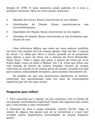 década de 1990. E mais maneiras ainda poderão vir à tona a 
qualquer momento. Mas eis essas quatro maneiras: 
· Marchas de Louvor. Essas concentram-se nas cidades. 
· Caminhadas de Oração. Essas concentram-se nas 
circunvizinhanças. 
· Expedições de Oração. Essas concentram-se em regiões. 
· Jornadas de Oração. Essas concentram-se nas fortalezas espi-rituais 
do mal. 
Uma referência bíblica que sinto ser uma palavra profética 
em favor das orações fora de nossas igrejas, hoje em dia, é aquela 
de Josué 1.3, dada por Deus a Josué, quando ele se preparava 
para liderar o povo de Deus até o interior da Terra Prometida. 
Disse Deus: "Todo o lugar que pisar a planta do vosso pé vo-lo 
tenho dado, como eu disse a Moisés" (Js 1.3). Creio que Deus nos 
está tirando de dentro de nossos templos, através de nossos 
concertos de oração ou de nossos picos de oração, levando-nos dali 
para nossas comunidades seculares, para orarmos fisicamente ali. 
Na medida em que nos mostrarmos obedientes ao Senhor, 
estaremos nos aproximando cada vez mais do reavivamento 
espiritual que ele nos quer enviar. 
Perguntas para refletir 
1. Você concorda que a Igreja, em seu conjunto, está no limiar de 
um grande reavivamento espiritual? Quais são algumas das coisas 
que o têm levado a essa conclusão? 
2. Examine de novo o mapa chamado "Janela 10/40". Diga os 
nomes de alguns dos países que ali se encontram e o que você 
acredita serem importantes necessidades de oração naqueles 
países. 
 