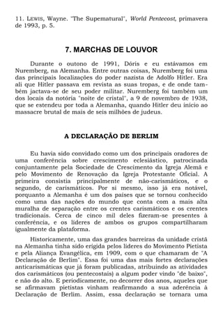 11. LEWIS, Wayne. "The Supematural", World Pentecost, primavera 
de 1993, p. 5. 
7. MARCHAS DE LOUVOR 
Durante o outono de 1991, Dóris e eu estávamos em 
Nuremberg, na Alemanha. Entre outras coisas, Nuremberg foi uma 
das principais localizações do poder nazista de Adolfo Hitler. Era 
ali que Hitler passava em revista as suas tropas, e de onde tam-bém 
jactava-se de seu poder militar. Nuremberg foi também um 
dos locais da notória "noite de cristal", a 9 de novembro de 1938, 
que se estendeu por toda a Alemanha, quando Hitler deu início ao 
massacre brutal de mais de seis milhões de judeus. 
A DECLARAÇÃO DE BERLIM 
Eu havia sido convidado como um dos principais oradores de 
uma conferência sobre crescimento eclesiástico, patrocinada 
conjuntamente pela Sociedade de Crescimento da Igreja Alemã e 
pelo Movimento de Renovação da Igreja Protestante Oficial. A 
primeira consistia principalmente de não-carismáticos, e o 
segundo, de carismáticos. Por si mesmo, isso já era notável, 
porquanto a Alemanha é um dos países que se tornou conhecido 
como uma das nações do mundo que conta com a mais alta 
muralha de separação entre os crentes carismáticos e os crentes 
tradicionais. Cerca de cinco mil deles fizeram-se presentes à 
conferência, e os líderes de ambos os grupos compartilharam 
igualmente da plataforma. 
Historicamente, uma das grandes barreiras da unidade cristã 
na Alemanha tinha sido erigida pelos líderes do Movimento Pietista 
e pela Aliança Evangélica, em 1909, com o que chamaram de "A 
Declaração de Berlim". Essa foi uma das mais fortes declarações 
anticarismáticas que já foram publicadas, atribuindo as atividades 
dos carismáticos (ou pentecostais) a algum poder vindo "de baixo", 
e não do alto. E periodicamente, no decorrer dos anos, aqueles que 
se afirmavam pietistas vinham reafirmando a sua aderência à 
Declaração de Berlim. Assim, essa declaração se tornara uma 
 