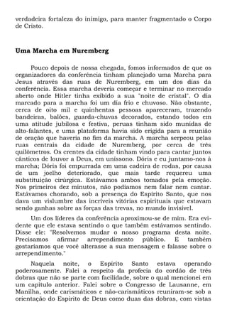 verdadeira fortaleza do inimigo, para manter fragmentado o Corpo 
de Cristo. 
Uma Marcha em Nuremberg 
Pouco depois de nossa chegada, fomos informados de que os 
organizadores da conferência tinham planejado uma Marcha para 
Jesus através das ruas de Nuremberg, em um dos dias da 
conferência. Essa marcha deveria começar e terminar no mercado 
aberto onde Hitler tinha exibido a sua "noite de cristal". O dia 
marcado para a marcha foi um dia frio e chuvoso. Não obstante, 
cerca de oito mil e quinhentas pessoas apareceram, trazendo 
bandeiras, balões, guarda-chuvas decorados, estando todos em 
uma atitude jubilosa e festiva, peruas tinham sido munidas de 
alto-falantes, e uma plataforma havia sido erigida para a reunião 
de oração que haveria no fim da marcha. A marcha serpeou pelas 
ruas centrais da cidade de Nuremberg, por cerca de três 
quilômetros. Os crentes da cidade tinham vindo para cantar juntos 
cânticos de louvor a Deus, em uníssono. Dóris e eu juntamo-nos à 
marcha; Dóris foi empurrada em uma cadeira de rodas, por causa 
de um joelho deteriorado, que mais tarde requereu uma 
substituição cirúrgica. Estávamos ambos tomados pela emoção. 
Nos primeiros dez minutos, não podíamos nem falar nem cantar. 
Estávamos chorando, sob a presença do Espírito Santo, que nos 
dava um vislumbre das incríveis vitórias espirituais que estavam 
sendo ganhas sobre as forças das trevas, no mundo invisível. 
Um dos líderes da conferência aproximou-se de mim. Era evi-dente 
que ele estava sentindo o que também estávamos sentindo. 
Disse ele: "Resolvemos mudar o nosso programa desta noite. 
Precisamos afirmar arrependimento público. E também 
gostaríamos que você alterasse a sua mensagem e falasse sobre o 
arrependimento." 
Naquela noite, o Espírito Santo estava operando 
poderosamente. Falei a respeito da profecia do cordão de três 
dobras que não se parte com facilidade, sobre o qual mencionei em 
um capítulo anterior. Falei sobre o Congresso de Lausanne, em 
Manilha, onde carismáticos e não-carismáticos reuniram-se sob a 
orientação do Espírito de Deus como duas das dobras, com vistas 
 