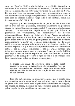 entre os Estados Unidos da América e a ex-União Soviética, a 
liberdade e os direitos humanos na Romênia, vítimas da fome na 
África e a reconciliação entre grupos étnicos na América do Norte. 
É claro que orar por causas assim está em consonância com a 
vontade do Pai; e os evangélicos podem orar fervorosamente, lado a 
lado com os liberais, dizendo: "Seja feita a tua vontade, assim na 
terra como no céu" (Mt 6.10). 
Aqueles que têm acompanhado de perto os meus escritos 
sabem que, em anos passados, participei ativamente na polêmica 
acerca do evangelismo versus ação social. E penso que ainda posso 
defender com sucesso um hígido caso bíblico que defende a 
priorizado do evangelismo, no cumprimento de nossas 
responsabilidades diante do Reino de Deus. Agora, entretanto, 
parece que estamos discutindo sobre as coisas a partir de um 
plano mais elevado. Em vez de planejarmos os nossos ministérios 
primeiramente a partir de técnicas evangelísticas ou de ação 
política, estamos descobrindo ambos que a verdadeira batalha é a 
batalha espiritual e que nossa ação primária deve estar alicerçada 
sobre o uso de armas espirituais, e não de armas carnais. Em 
todos os campos vemos que o consenso é que a oração bíblica 
encabeça a lista de armas espirituais. Mais importante do que a 
priorização do evangelho sobre a ação social é a priorização dos 
fatores espirituais sobre os fatores tecnológicos. 
A oração não serve de substituto para a ação social 
agressiva ou para o evangelismo de persuasão. Mas as 
melhores estratégias, em ambos os casos, mostram-se mais 
eficazes quando escudadas sobre oração de alta qualidade 
do que sem ela. 
Isso não subentende, em qualquer sentido, que a oração seja 
um substituto para a ação social agressiva ou para o evangelismo 
de persuasão. Mas serve para sugerir que as melhores estratégias, 
em ambos os casos, mostram-se mais eficazes quando escudadas 
sobre oração de alta qualidade do que sem ela. 
 