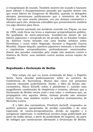 à evangelização do mundo. Também mostrei-me ousado o bastante 
para admitir o desapontamento passado por aqueles dentre nós 
que eram líderes do Congresso de Manilha, quando os delegados 
alemães protestaram publicamente que o ministério de Jack 
Hayford, em uma sessão plenária, era por demais carismático e 
ofensivo para eles, deixaram entendido que provavelmente também 
era algo ofensivo para Deus. 
E concluí narrando um incidente ocorrido em Tóquio, no ano 
de 1990, onde Deus me levou a expressar arrependimento público. 
Na qualidade de norte-americano, humilhei-me diante de mil 
líderes japoneses e arrependi-me do pecado de os Estados Unidos 
da América terem deixado cair uma bomba atômica sobre 
Hiroshima e outra sobre Nagasaki, durante a Segunda Guerra 
Mundial. Depois daquilo, pastores japoneses tomaram o microfone 
e exprimiram arrependimento, profundamente emocionados, 
diante dos pecados cometidos pelo Japão não somente contra a 
América do Norte, mas também contra muitas outras nações do 
mundo. 
Repudiando a Declaração de Berlim 
Pelo tempo em que eu havia terminado de falar, o Espírito 
Santo havia descido poderosamente sobre os ouvintes da 
Conferência de Nuremberg. Muitos dos cinco mil presentes 
estavam chorando audivelmente. Então, o líder da facção não-carismática, 
Klaus Eichoff, subiu à plataforma e, usando uma 
magnificente combinação de eloqüência e remorso, afirmou que a 
Declaração de Berlim estava nula e sem valor, e confessou que, ao 
propagarem eles aquelas idéias, tinham pecado não somente 
contra Deus, mas também contra os próprios ensinamentos de 
Martinho Lutero. 
E o líder dos carismáticos, Friedrich Aschoff, respondeu ao 
proferir palavras apropriadas de perdão concedido e de uma 
expressão de contra-arrependimento, devido ao orgulho e à 
arrogância espirituais. A conferência recebeu larga publicidade por 
parte da mídia alemã, e parte da publicidade foi negativa, da parte 
de teólogos que continuavam afirmando a Declaração de Berlim. 
 