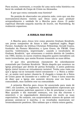 Para muitos, entretanto, a reunião foi uma meia-volta histórica em 
favor da unidade do Corpo de Cristo na Alemanha. 
E por que estou contando essa história? 
Na posição de observador em primeira mão, creio que um dos 
instrumentos-chaves visíveis que Deus usou para produzir 
arrependimento e unidade foi a Marcha para Jesus. O poder 
espiritual liberado naquela marcha de louvor, em Nuremberg, foi 
realmente espantoso. 
A IGREJA NAS RUAS 
A Marcha para Jesus teve como pioneiro Graham Kendrick, 
um jovem compositor de hinos e líder espiritual inglês; Roger 
Forster, fundador da Ichthus Christian Fellowship; Gerald Coates, 
fundador da Pioneer Ministries; e Lynn Green, da YWAM. Uma 
marcha "embrionária, improvisada", usando o vocabulário de 
Graham Kendrick,1 que atravessou o notório distrito de Londres, 
em 1985, iniciou os sucos criativos daqueles quatro inovadores um 
tanto iconoclastas, que assim ficaram remoendo as suas idéias. 
O que eles perceberam claramente foi coloridamente 
sumariado por Graham Kendrick: "Muito daquilo que acontece na 
Igreja prossegue por detrás de portas fechadas. A antes poderosa 
Igreja visível tornou-se virtualmente invisível. Tenho uma visão em 
que a Igreja vai-se tornando visível novamente — a 'Noiva a exibir-se', 
se assim você quiser chamá-la. E chegado o tempo de a Noiva 
de Cristo parar de esconder-se e exibir-se".2 Essa é outra maneira 
de dizer que a Igreja não somente deveria orar em favor da 
comunidade, mas também orar na comunidade. 
A primeira Marcha para Jesus foi anunciada para maio de 
1987, em Londres, na Inglaterra. Os organizadores esperavam que 
cinco mil pessoas poderiam aparecer a fim de proclamar a sua fé. 
Mas quando o dia marcado começou, era um dia chuvoso e 
miserável, e os organizadores diminuíram em muito as suas 
expectativas. No entanto, um surpreendente número de quinze mil 
pessoas uniram-se à marcha, e os resultados mostraram ser 
tremendamente positivos. Eles sabiam que a vitória estava ganha. 
 