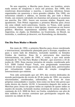 No ano seguinte, a Marcha para Jesus, em Londres, atraiu 
nada menos de cinqüenta e cinco mil pessoas. Em 1989, eles 
resolveram descentralizar a marcha, e marchas idênticas foram 
organizadas em quarenta e cinco grandes cidades. Em 1990, em 
setecentas cidades e aldeias, no mesmo dia, por todo o Reino 
Unido, um número calculado em duzentas mil pessoas se puseram 
em marcha. Em 1991, houve um sucesso similar. Naquele ano, 
igualmente, Tom Pelton organizou a primeira Marcha para Jesus 
em uma cidade norte-americana, Austin, no Texas, onde quinze 
mil crentes, vindos de cento e vinte igrejas, reuniram-se em louvor 
público. Marchas espontâneas também foram efetuadas na 
Argentina, no Japão, no Zimbábue, na Guatemala, no Brasil, na 
Austrália, e, conforme já descrevi, em Nuremberg, na Alemanha. 
Um Dia Para Mudar o Mundo 
Em maio de 1992, a primeira Marcha para Jesus coordenada 
e internacional, inicialmente planejada para a Europa, espalhou-se 
para o outro lado do Atlântico, incluindo também os Estados 
Unidos da América. Essa foi a precursora das marchas 
internacionais, em junho de 1993, e, então, o que está sendo 
chamado de "Um Dia Para Mudar o Mundo", que ocorrerá a 25 de 
junho de 1994. Essa maciça iniciativa de oração, coordenada pelo 
A.D. 2000 United Prayer Track, tem programado numerosos 
eventos de oração em larga escala, para aquela data, patrocinados 
por virtualmente todas as redes de oração evangélicas 
internacionais que existem. 
Tem sido antecipado que até 30% dos crentes dedicados do 
mundo participarão do evento de 25 de junho de 1994, em orações 
sincronizadas, coordenadas, informadas, em favor de suas 
próprias comunidades e nações, bem como em favor dos povos que 
estão dentro da Janela 10/40. A locomotiva daquele dia serão as 
Marchas para Jesus em quase todas as capitais de quase todas as 
nações do mundo, incluindo muitas centenas de outras cidades. A 
comissão do A.D. 2000 de Seul, na Coréia, estabeleceu um alvo de 
dois milhões de crentes coreanos que participarão naquele dia, 
somente na cidade de Seul. 
 