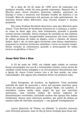 Se a data de 23 de maio de 1992 serve de indicador em 
qualquer sentido, então há uma grande esperança. Naquele dia, a 
Marcha para Jesus envolveu duzentas cidades, quarenta na 
Europa e cento e sessenta nos Estados Unidos da América e no 
Canadá. Mais de seiscentas mil pessoas ao todo participaram. As 
marchas foram todas diferentes, mas tiveram sempre o mesmo 
propósito. 
Eis como Graham Kendrick descreveu uma das Marchas para 
Jesus: "Uma floresta de bandeiras levantou-se e começou a mover-se 
como se fosse algo vivo, bem lentamente, quando o grande 
cortejo iniciou caminho. Havia crianças de carrinho ou nos ombros 
dos adultos; pessoas incapacitadas avançavam em suas cadeiras 
de rodas; pessoas de todas as idades, cores e classes, de braços 
dados. Aqui e ali, os mais ágeis iniciavam uma dança espontânea, 
enquanto os músicos tentavam caminhar e tocar ao mesmo tempo. 
Nosso coração se emocionava quando a preocupação de todos 
tornou-se glorificar a Deus."3 
Jesus Está Vivo e Bem 
A 23 de maio de 1992, em cidade após cidade os crentes 
foram encorajados em sua fé e testemunho cristão, novos níveis de 
unidade cristã foram atingidos e os circunstantes descobriram que 
a Igreja de Jesus Cristo estava viva e de boa saúde, em suas 
comunidades. Eis alguns dos relatórios feitos em primeira mão: 
Erica Youngman, de Londres, na Inglaterra: "Uma multidão 
colorida de mais de quarenta e cinco mil pessoas marchou para 
Jesus do parque Battersea para o parque Hyde, em Londres. A 
atmosfera estava ainda mais alegre do que nas marchas 
anteriores, com crentes vindos do inteiro espectro de 
denominações envolvidas, incluindo muitas das igrejas das índias 
Ocidentais. Houve uma cobertura positiva, por parte de ambas as 
nossas redes de televisão nacionais — um grande irrompimento!" 
Lynne Quanrud, de Tirana, na Albânia: "A marcha começou 
com trezentas pessoas, mas no fim já havia inchado para duas mil. 
 