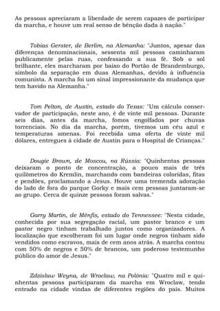 As pessoas apreciaram a liberdade de serem capazes de participar 
da marcha, e houve um real senso de bênção dada à nação." 
Tobias Gerster, de Berlim, na Alemanha: "Juntos, apesar das 
diferenças denominacionais, sessenta mil pessoas caminharam 
publicamente pelas ruas, confessando a sua fé. Sob o sol 
brilhante, eles marcharam por baixo do Portão de Brandemburgo, 
símbolo da separação em duas Alemanhas, devido à influência 
comunista. A marcha foi um sinal impressionante da mudança que 
tem havido na Alemanha." 
Tom Pelton, de Austin, estado do Texas: "Um cálculo conser-vador 
de participação, neste ano, é de vinte mil pessoas. Durante 
seis dias, antes da marcha, fomos engolfados por chuvas 
torrenciais. No dia da marcha, porém, tivemos um céu azul e 
temperaturas amenas. Foi recebida uma oferta de vinte mil 
dólares, entregues à cidade de Austin para o Hospital de Crianças." 
Dougie Brown, de Moscou, na Rússia: "Quinhentas pessoas 
deixaram o ponto de concentração, a pouco mais de três 
quilômetros do Kremlin, marchando com bandeiras coloridas, fitas 
e pendões, proclamando a Jesus. Houve uma tremenda adoração 
do lado de fora do parque Gorky e mais cem pessoas juntaram-se 
ao grupo. Cerca de quinze pessoas foram salvas." 
Garry Martin, de Mênfis, estado do Tennessee: "Nesta cidade, 
conhecida por sua segregação racial, um pastor branco e um 
pastor negro tinham trabalhado juntos como organizadores. A 
localização que escolheram foi um lugar onde negros tinham sido 
vendidos como escravos, mais de cem anos atrás. A marcha contou 
com 50% de negros e 50% de brancos, um poderoso testemunho 
público do amor de Jesus." 
Zdzislaw Weyna, de Wroclaw, na Polônia: "Quatro mil e qui-nhentas 
pessoas participaram da marcha em Wroclaw, tendo 
entrado na cidade vindas de diferentes regiões do país. Muitos 
 