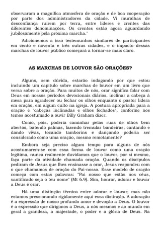 observaram a magnífica atmosfera de oração e de boa cooperação 
por parte dos administradores da cidade. Vi muralhas de 
desconfiança ruírem por terra, entre líderes e crentes das 
diferentes denominações. Os crentes estão agora aguardando 
jubilosamente pela próxima marcha." 
Adicionemos a isso testemunhos similares de participantes 
em cento e noventa e três outras cidades, e o impacto dessas 
marchas de louvor público começará a tornar-se mais claro. 
AS MARCHAS DE LOUVOR SÃO ORAÇÕES? 
Alguns, sem dúvida, estarão indagando por que estou 
incluindo um capítulo sobre marchas de louvor em um livro que 
versa sobre a oração. Para muitos de nós, orar significa falar com 
Deus em nossos períodos devocionais diários, inclinar a cabeça à 
mesa para agradecer ou fechar os olhos enquanto o pastor lidera 
em oração, em algum culto na igreja. A postura apropriada para a 
oração é "cabeças inclinadas e olhos fechados", conforme nos 
temos acostumado a ouvir Billy Graham dizer. 
Como, pois, poderia caminhar pelas ruas de olhos bem 
abertos, batendo palmas, fazendo tremular bandeiras, cantando e 
dando vivas, tocando tamborins e dançando poderia ser 
considerado como uma oração, mesmo remotamente? 
Embora seja preciso algum tempo para alguns de nós 
acostumarem-se com essa forma de louvor como uma oração 
legítima, nunca realmente duvidamos que o louvor, por si mesmo, 
faça parte da atividade chamada oração. Quando os discípulos 
pediram de Jesus que lhes ensinasse a orar, Jesus respondeu com 
o que chamamos de oração do Pai-nosso. Esse modelo de oração 
começa com estas palavras: "Pai nosso que estás nos céus, 
santificado seja o teu nome" (Mt 6.9). Sim, honrar, adorar e louvar 
a Deus é orar. 
Há uma distinção técnica entre adorar e louvar; mas não 
estamos pressionando rigidamente aqui essa distinção. A adoração 
é a expressão de nosso profundo amor e devoção a Deus. O louvor 
é a expressão que dirigimos a Deus, a nós mesmos e ao mundo em 
geral a grandeza, a majestade, o poder e a glória de Deus. Na 
 