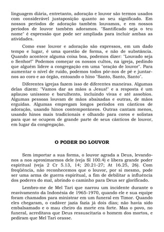 linguagem diária, entretanto, adoração e louvor são termos usados 
com considerável justaposição quanto ao seu significado. Em 
nossos períodos de adoração também louvamos, e em nossos 
períodos de louvor também adoramos. "Santificado seja o teu 
nome" é expressão que pode ser ampliada para incluir ambas as 
atividades. 
Como esse louvor e adoração são expressos, em um dado 
tempo e lugar, é uma questão de forma, e não de substância. 
Quando acontece alguma coisa boa, podemos dizer: "Louvado seja 
o Senhor!" Podemos começar os nossos cultos, na igreja, pedindo 
que alguém lidere a congregação em uma "oração de louvor". Para 
aumentar o nível de ruído, podemos todos pôr-nos de pé e juntar-nos 
ao coro e ao órgão, entoando o hino "Santo, Santo, Santo". 
Diferentes igrejas fazem isso de diferentes maneiras. Algumas 
delas dizem: "Vamos dar as mãos a Jesus!" e a resposta é um 
aplauso uníssono e barulhento, incluindo vivas e até assobios. 
Algumas pessoas louvam de mãos abaixadas e outras, de mãos 
erguidas. Algumas empregam longos períodos em cânticos de 
adoração, usando hinos contemporâneos. Outras cantam menos, 
usando hinos mais tradicionais e olhando para coros e solistas 
para que se ocupem de grande parte de seus cânticos de louvor, 
em lugar da congregação. 
O PODER DO LOUVOR 
Sem importar a sua forma, o louvor agrada a Deus, levando-nos 
a nos aproximarmos dele (veja Sl 100.4) e libera grande poder 
espiritual (veja 2 Cr 5.13, 14; 20.21-27; At 16.25, 26). Com 
freqüência, não reconhecemos que o louvor, por si mesmo, pode 
ser uma arma de guerra espiritual, a fim de debilitar a influência 
dos poderes do mal, abrindo o caminho para Deus ser glorificado. 
Lembro-me de Mel Tari que narrou um incidente durante o 
reavivamento da Indonésia de 1965-1970, quando ele e sua equipe 
foram chamados para ministrar em um funeral em Timor. Quando 
eles chegaram, o cadáver jazia fazia já dois dias; não havia sido 
embalsamado e o mau cheiro da morte era forte. Mas o povo, no 
funeral, acreditava que Deus ressuscitaria o homem dos mortos, e 
pediram que Mel Tari orasse. 
 