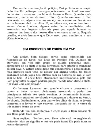Em vez de uma oração de petição, Tari preferiu uma oração 
de louvor. Ele pediu que o seu grupo formasse um círculo em torno 
do cadáver e entoasse um hino de louvor a Deus. Quando nada 
aconteceu, entoaram de novo o hino. Quando cantavam o hino 
pela sexta vez, alguns artelhos começaram a mexer-se. Na sétima 
vez, o homem abriu os olhos. E, na oitava vez, ele se levantou e 
andou! Como é óbvio, alguma coisa de extraordinário tinha 
acontecido nos lugares celestiais para que aquele homem se 
tornasse um Lázaro dos nossos dias e vencesse a morte. Naquela 
ocasião, o meio humano que Deus usou para manifestar a sua 
glória foi o louvor. 
UM ENCONTRO DE PODER EM YAP 
Um amigo, Sam Sasser, servia como missionário das 
Assembléias de Deus nas ilhas do Pacífico Sul. Quando ele 
aterrissou em Yap (um grupo de quatro pequenas ilhas), 
aproximou-se do chefe e pediu permissão para pregar o evangelho 
ao seu povo. O astuto chefe disse que consideraria a possibilidade, 
mas primeiro Sam teria de passar por alguns testes. Os testes 
acabaram sendo jogos tipo atlético com os homens de Yap, e Sam 
saiu-se bem. O chefe ficou obviamente impressionado, pelo que 
Sam perguntou se agora poderia pregar. "Ainda não", disse o chefe. 
"Há mais uma competição." 
Os homens formaram um grande círculo e começaram a 
cantar e bater palmas, obviamente invocando o poder dos 
principados tribais aos quais serviam. A determinado instante, 
duas jovens entraram no círculo e começaram a dançar no centro 
do círculo. Gradualmente, bem diante dos olhos de Sam, as jovens 
começaram a levitar e logo estavam dançando no ar, a cerca de 
três metros acima do solo! 
Soltando um riso sardônico, o chefe disse a Sam Sasser: "O 
seu Deus pode fazer isso?" 
Sam replicou: "Senhor, meu Deus não está no negócio da 
levitação. Mas eu digo-lhe o que ele pode fazer: Ele pode fazer as 
jovens descerem!" 
 
