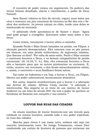 O encontro de poder estava em seguimento. Os poderes das 
trevas tinham desafiado, aberta e visivelmente, o poder de Deus 
Yahweh. 
Sam Sasser colocou-se fora do círculo, ergueu suas mãos aos 
céus e começou um jato constante de louvores ao Rei dos reis e Se-nhor 
dos senhores. As jovens caíram no chão, tendo uma delas se 
machucado no tornozelo. 
O admirado chefe aproximou-se de Sasser e disse: "Agora 
você pode pregar o evangelho. Queremos saber mais sobre o seu 
Deus." 
Como vemos, novamente o louvor abriu o caminho. 
Quando Paulo e Silas foram lançados na prisão, em Filipos, a 
situação parecia desesperadora. Eles estavam com os pés presos 
em troncos, em uma prisão subterrânea, de segurança máxima. 
Que fizeram os dois? "Por volta da meia-noite, Paulo e Silas oravam 
e cantavam louvores a Deus, e os demais companheiros de prisão 
escutavam" (At 16.25, V. A.). Sim, eles entoavam louvores a Deus 
alto o bastante para que os outros prisioneiros os ouvissem. E, 
então, ocorreu um terremoto, e eles foram miraculosamente soltos; 
e, assim, o carcereiro e seus familiares foram salvos. 
Tal como na Indonésia e em Yap, o louvor a Deus, em Filipos, 
liberou um poder sobrenatural incomumente dramático. 
Em suma, importa reconhecermos que o louvor e a adoração 
são formas de oração. Afirmou Cindy Jacobs: "A adoração é 
intercessória. Não importa se se trata de um cântico de louvor 
moderno ou um hino do século XVI; ela tem o poder de quebrar as 
fortalezas de Satanás nos corações e nas mentes."4 
LOUVOR NAS RUAS DAS CIDADES 
As atuais marchas de louvor fornecem-nos um veículo para 
conduzir os nossos louvores, usando todo o seu poder espiritual, 
às ruas das cidades. 
Marcha para Jesus é um nome novo, embora não seja um 
conceito inteiramente novo. No Antigo Testamento, vemos Davi 
conduzindo um cortejo de louvores de pessoas que entravam em 
 