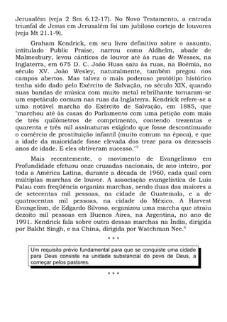 Jerusalém (veja 2 Sm 6.12-17). No Novo Testamento, a entrada 
triunfal de Jesus em Jerusalém foi um jubiloso cortejo de louvores 
(veja Mt 21.1-9). 
Graham Kendrick, em seu livro definitivo sobre o assunto, 
intitulado Public Praise, narrou como Aldhelm, abade de 
Malmesbury, levou cânticos de louvor até às ruas de Wessex, na 
Inglaterra, em 675 D. C. João Huss saiu às ruas, na Boêmia, no 
século XV. João Wesley, naturalmente, também pregou nos 
campos abertos. Mas talvez o mais poderoso protótipo histórico 
tenha sido dado pelo Exército de Salvação, no século XIX, quando 
suas bandas de música com muito metal rebrilhante tornaram-se 
um espetáculo comum nas ruas da Inglaterra. Kendrick refere-se a 
uma notável marcha do Exército de Salvação, em 1885, que 
"marchou até às casas do Parlamento com uma petição com mais 
de três quilômetros de comprimento, contendo trezentas e 
quarenta e três mil assinaturas exigindo que fosse descontinuado 
o comércio de prostituição infantil (muito comum na época), e que 
a idade da maioridade fosse elevada dos treze para os dezesseis 
anos de idade. E eles obtiveram sucesso."5 
Mais recentemente, o movimento de Evangelismo em 
Profundidade efetuou onze cruzadas nacionais, de ano inteiro, por 
toda a América Latina, durante a década de 1960, cada qual com 
múltiplas marchas de louvor. A associação evangelística de Luis 
Palau com freqüência organiza marchas, sendo duas das maiores a 
de setecentas mil pessoas, na cidade de Guatemala, e a de 
quatrocentas mil pessoas, na cidade do México. A Harvest 
Evangelism, de Edgardo Silvoso, organizou uma marcha que atraiu 
dezoito mil pessoas em Buenos Aires, na Argentina, no ano de 
1991. Kendrick fala sobre outra dessas marchas na Índia, dirigida 
por Bakht Singh, e na China, dirigida por Watchman Nee.6 
* * * 
Um requisito prévio fundamental para que se conquiste uma cidade 
para Deus consiste na unidade substancial do povo de Deus, a 
começar pelos pastores. 
* * * 
 