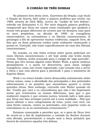 O CORDÃO DE TRÊS DOBRAS 
No primeiro livro desta série, Guerreiros da Oração, cujo título 
é Oração de Guerra, falei sobre a palavra profética que recebi, em 
1989, através de Dick Mills, acerca do "cordão de três dobras", 
referido em Eclesiastes 4.12. Por meio daquela palavra profética, 
compreendi que Deus me usaria como catalisador que ajudaria a 
reunir três grupos diferentes de crentes que ele desejava usar para 
os seus propósitos, na década de 1990: os evangélicos 
conservadores, os carismáticos e os liberais conscienciosos. E 
prossegui a fim de apresentar muitas evidências, naquele livro, do 
fato que as duas primeiras cordas estão realmente começando a 
juntar-se. Contudo, não tratei especificamente do caso dos liberais 
conscienciosos.5 
Na ocasião, eu não tinha certeza sobre quem poderiam ser 
esses liberais conscienciosos; e até hoje ainda não tenho muita 
certeza. Todavia, tenho avançado para o estágio de "algo parecido". 
Penso que eles seriam alguém como Walter Wink, a quem conheço 
pessoalmente e a quem eu descreveria, para meus amigos 
evangélicos, como um crente regenerado, cujo coração visa a servir 
a Deus e que está aberto para a plenitude e para o ministério do 
Espírito Santo. 
Wink e eu temos lutado contra desacordos substanciais sobre 
certas coisas, como a identidade dos principados e das potestades 
sobrenaturais e as posições que assumimos quanto a certas 
questões éticas. Sem embargo, concordo com Walter quando ele 
diz: "Confio que você e eu concordemos que não é tão importante 
assim que resolvamos as nossas diferenças, mas que o que 
realmente importa é que oremos juntos, lutando lado a lado para 
que Deus nos faça irromper juntos até à nova realidade... Pelo que 
quero afirmar o meu compromisso de lutar, junto com você, em 
uma frente comum, contra as potestades, sem importar como as 
entendamos ou se as entendemos erroneamente."6 
Estamos começando a perceber que, se o povo de Deus tiver 
de reunir-se a fim de implementar a vontade do Senhor durante 
esta década, provavelmente a oração será a força primária que 
haverá de entretecer aquelas três dobras. 
 
