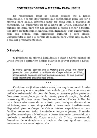 COMPREENDENDO A MARCHA PARA JESUS 
Se resolvermos levar as nossas orações até à nossa 
comunidade, e se um dos veículos que escolhermos para isso for a 
Marcha para Jesus, devemos fazer tal coisa com o máximo de 
excelência. Se quisermos exibir a Noiva de Cristo, convidando o 
público em geral para ver-nos adorando a nosso Senhor e Mestre, 
isso deve ser feito com elegância, com dignidade, com exuberância, 
com boa ordem, com prioridade cultural e com classe. 
Compreender o quê e o porquê da Marcha para Jesus nos ajudará 
a realizar precisamente isso. 
O Propósito 
O propósito da Marcha para Jesus é levar o Corpo místico de 
Cristo inteiro a entrar em acordo quanto ao louvor público a Deus. 
* * * 
É minha opinião pessoal que a Marcha para Jesus tem maior 
potencial para produzir a unidade do Corpo místico de Cristo, 
atravessando fronteiras denominacionais e raciais, do que qualquer 
outro instrumento existente hoje em dia. 
* * * 
Conforme eu já disse várias vezes, um requisito prévio funda-mental 
para que se conquiste uma cidade para Deus consiste na 
unidade substancial do povo de Deus, a começar pelos pastores. 
Concertos de oração, e, particularmente, picos de oração, têm dado 
passos significativos nessa direção em muitas cidades. A Marcha 
para Jesus não serve de substituto para qualquer dessas duas 
iniciativas; mas a sua simplicidade a torna mais imediatamente 
disponível para o Corpo de Cristo inteiro, especialmente para 
famílias como um todo, incluindo crianças e jovens. É minha 
opinião pessoal que a Marcha para Jesus tem maior potencial para 
produzir a unidade do Corpo místico de Cristo, atravessando 
fronteiras denominacionais e raciais, do que qualquer outro 
instrumento existente hoje em dia. 
 