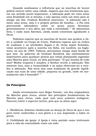 Quando analisamos a influência que as marchas de louvor 
podem exercer sobre uma cidade, importa que nos lembremos que, 
em um sentido muito importante, a adoração pode ser vista como 
uma finalidade em si mesma, e não apenas como um meio para se 
atingir um fim. Graham Kendrick asseverou: "A adoração não é 
tanto uma arma, mas é o próprio prêmio da batalha... o Pai está 
procurando adoradores sobre os quais possa derramar 
generosamente o seu afeto, por toda a eternidade."7 Se adorarmos 
bem, e nada mais fizermos, ainda assim estaremos agradando a 
Deus. 
Podemos esperar que as marchas de louvor nos ajudem a ob-ter 
a unidade no Corpo de Cristo. Podemos esperar que os clubes 
de nudismo e as atividades ilegais e de vícios sejam fechados, 
como aconteceu após a marcha em Soho, em Londres, na Ingla-terra, 
no ano de 1985. Todavia, precisamos chegar mais fundo do 
que isso. As palavras de Graham Kendrick são extremamente 
importantes para qualquer pessoa que esteja planejando organizar 
uma Marcha para Jesus, ou dela participar: "O que resulta de tudo 
isso? Minha resposta é simples: o Senhor recebe a adoração. Não 
somente isso, mas a humanidade e os anjos observam-no a rece-ber 
a adoração. Não seria isso uma realização de grande signifi-cação 
nas ruas de uma cidade, pequena ou grande, onde ele nor-malmente 
não é honrado?" 8 
Os Princípios 
Ainda recentemente ouvi Roger Forster, um dos originadores 
da Marcha para Jesus, alistar dez princípios fundamentais da 
Marcha para Jesus, cada qual com seus subtons teológicos. 
Parecem cobrir o espectro inteiro, pelo que os alisto aqui: 
1. Obediência. Estamos obedecendo ao desejo de Deus de que o seu 
povo torne conhecidas a sua glória e a sua majestade a todos os 
povos. 
2. Visibilidade da Igreja. A Igreja é vista amiúde como irrelevante 
para a vida da comunidade como um todo. 
 