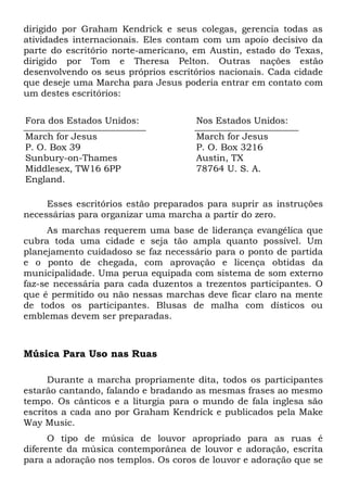 dirigido por Graham Kendrick e seus colegas, gerencia todas as 
atividades internacionais. Eles contam com um apoio decisivo da 
parte do escritório norte-americano, em Austin, estado do Texas, 
dirigido por Tom e Theresa Pelton. Outras nações estão 
desenvolvendo os seus próprios escritórios nacionais. Cada cidade 
que deseje uma Marcha para Jesus poderia entrar em contato com 
um destes escritórios: 
Fora dos Estados Unidos: Nos Estados Unidos: 
March for Jesus 
March for Jesus 
P. O. Box 39 
P. O. Box 3216 
Sunbury-on-Thames 
Austin, TX 
Middlesex, TW16 6PP 
78764 U. S. A. 
England. 
Esses escritórios estão preparados para suprir as instruções 
necessárias para organizar uma marcha a partir do zero. 
As marchas requerem uma base de liderança evangélica que 
cubra toda uma cidade e seja tão ampla quanto possível. Um 
planejamento cuidadoso se faz necessário para o ponto de partida 
e o ponto de chegada, com aprovação e licença obtidas da 
municipalidade. Uma perua equipada com sistema de som externo 
faz-se necessária para cada duzentos a trezentos participantes. O 
que é permitido ou não nessas marchas deve ficar claro na mente 
de todos os participantes. Blusas de malha com dísticos ou 
emblemas devem ser preparadas. 
Música Para Uso nas Ruas 
Durante a marcha propriamente dita, todos os participantes 
estarão cantando, falando e bradando as mesmas frases ao mesmo 
tempo. Os cânticos e a liturgia para o mundo de fala inglesa são 
escritos a cada ano por Graham Kendrick e publicados pela Make 
Way Music. 
O tipo de música de louvor apropriado para as ruas é 
diferente da música contemporânea de louvor e adoração, escrita 
para a adoração nos templos. Os coros de louvor e adoração que se 
 