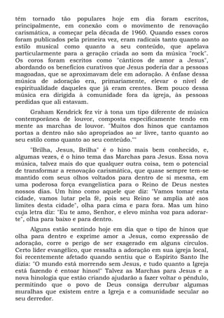 têm tornado tão populares hoje em dia foram escritos, 
principalmente, em conexão com o movimento de renovação 
carismática, a começar pela década de 1960. Quando esses coros 
foram publicados pela primeira vez, eram radicais tanto quanto ao 
estilo musical como quanto a seu conteúdo, que apelava 
particularmente para a geração criada ao som da música "rock". 
Os coros foram escritos como "cânticos de amor a Jesus", 
abordando os benefícios curativos que Jesus poderia dar a pessoas 
magoadas, que se aproximavam dele em adoração. A ênfase dessa 
música de adoração era, primariamente, elevar o nível de 
espiritualidade daqueles que já eram crentes. Bem pouco dessa 
música era dirigida à comunidade fora da igreja, às pessoas 
perdidas que ali estavam. 
Graham Kendrick fez vir à tona um tipo diferente de música 
contemporânea de louvor, composta especificamente tendo em 
mente as marchas de louvor. "Muitos dos hinos que cantamos 
portas a dentro não são apropriados ao ar livre, tanto quanto ao 
seu estilo como quanto ao seu conteúdo."" 
"Brilha, Jesus, Brilha" é o hino mais bem conhecido, e, 
algumas vezes, é o hino tema das Marchas para Jesus. Essa nova 
música, talvez mais do que qualquer outra coisa, tem o potencial 
de transformar a renovação carismática, que quase sempre tem-se 
mantido com seus olhos voltados para dentro de si mesma, em 
uma poderosa força evangelística para o Reino de Deus nestes 
nossos dias. Um hino como aquele que diz: "Vamos tomar esta 
cidade, vamos lutar pela fé, pois seu Reino se amplia até aos 
limites desta cidade", olha para cima e para fora. Mas um hino 
cuja letra diz: "Eu te amo, Senhor, e elevo minha voz para adorar-te", 
olha para baixo e para dentro. 
Alguns estão sentindo hoje em dia que o tipo de hinos que 
olha para dentro e exprime amor a Jesus, como expressão de 
adoração, corre o perigo de ser exagerado em alguns círculos. 
Certo líder evangélico, que ressalta a adoração em sua igreja local, 
foi recentemente afetado quando sentiu que o Espírito Santo lhe 
dizia: "O mundo está morrendo sem Jesus, e tudo quanto a Igreja 
está fazendo é entoar hinos!" Talvez as Marchas para Jesus e a 
nova hinologia que estão criando ajudarão a fazer voltar o pêndulo, 
permitindo que o povo de Deus consiga derrubar algumas 
muralhas que existem entre a Igreja e a comunidade secular ao 
seu derredor. 
 