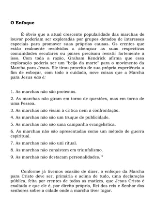 O Enfoque 
É óbvio que a atual crescente popularidade das marchas de 
louvor poderiam ser exploradas por grupos dotados de interesses 
especiais para promover suas próprias causas. Os crentes que 
estão realmente resolvidos a abençoar as suas respectivas 
comunidades seculares ou países precisam resistir fortemente a 
isso. Com toda a razão, Graham Kendrick afirma que essa 
exploração poderia ser um "beijo da morte" para o movimento da 
Marcha para Jesus. Ele tirou proveito de sua própria experiência a 
fim de esboçar, com todo o cuidado, nove coisas que a Marcha 
para Jesus não é: 
1. As marchas não são protestos. 
2. As marchas não giram em torno de questões, mas em torno de 
uma Pessoa. 
3. As marchas não visam à crítica nem à confrontação. 
4. As marchas não são um truque de publicidade. 
5. As marchas não são uma campanha evangelística. 
6. As marchas não são apresentadas como um método de guerra 
espiritual. 
7. As marchas não são uni ritual. 
8. As marchas não consistem em triunfalismo. 
9. As marchas não destacam personalidades.12 
Conforme já tivemos ocasião de dizer, o enfoque da Marcha 
para Cristo deve ser, primária e acima de tudo, uma declaração 
pública, feita por crentes de todos os matizes, que Jesus Cristo é 
exaltado e que ele é, por direito próprio, Rei dos reis e Senhor dos 
senhores sobre a cidade onde a marcha tiver lugar. 
 