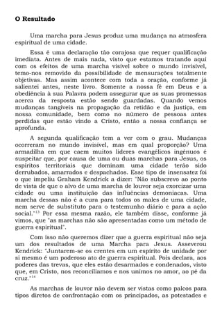 O Resultado 
Uma marcha para Jesus produz uma mudança na atmosfera 
espiritual de uma cidade. 
Essa é uma declaração tão corajosa que requer qualificação 
imediata. Antes de mais nada, visto que estamos tratando aqui 
com os efeitos de uma marcha visível sobre o mundo invisível, 
temo-nos removido da possibilidade de mensurações totalmente 
objetivas. Mas assim acontece com toda a oração, conforme já 
salientei antes, neste livro. Somente a nossa fé em Deus e a 
obediência à sua Palavra podem assegurar que as suas promessas 
acerca da resposta estão sendo guardadas. Quando vemos 
mudanças tangíveis na propagação da retidão e da justiça, em 
nossa comunidade, bem como no número de pessoas antes 
perdidas que estão vindo a Cristo, então a nossa confiança se 
aprofunda. 
A segunda qualificação tem a ver com o grau. Mudanças 
ocorreram no mundo invisível, mas em qual proporção? Uma 
armadilha em que caem muitos líderes evangélicos ingênuos é 
suspeitar que, por causa de uma ou duas marchas para Jesus, os 
espíritos territoriais que dominam uma cidade terão sido 
derrubados, amarrados e despachados. Esse tipo de insensatez foi 
o que impeliu Graham Kendrick a dizer: "Não subscrevo ao ponto 
de vista de que o alvo de uma marcha de louvor seja exorcizar uma 
cidade ou uma instituição das influências demoníacas. Uma 
marcha dessas não é a cura para todos os males de uma cidade, 
nem serve de substituto para o testemunho diário e para a ação 
social."13 Por essa mesma razão, ele também disse, conforme já 
vimos, que "as marchas não são apresentadas como um método de 
guerra espiritual". 
Com isso não queremos dizer que a guerra espiritual não seja 
um dos resultados de uma Marcha para Jesus. Asseverou 
Kendrick: "Juntarem-se os crentes em um espírito de unidade por 
si mesmo é um poderoso ato de guerra espiritual. Pois declara, aos 
poderes das trevas, que eles estão desarmados e condenados, visto 
que, em Cristo, nos reconciliamos e nos unimos no amor, ao pé da 
cruz."14 
As marchas de louvor não devem ser vistas como palcos para 
tipos diretos de confrontação com os principados, as potestades e 
 