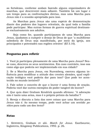 as fortalezas, conforme andam fazendo alguns organizadores de 
marchas, que descreverei mais adiante. Também há um lugar e 
um tempo para as confrontações diretas, mas uma Marcha para 
Jesus não é a ocasião apropriada para isso. 
As Marchas para Jesus são uma espécie de demonstração 
diante dos poderes dos lugares celestiais, da qual toda a família 
pode participar. Mas outras formas de guerra espiritual destinam-se 
exclusivamente aos adultos. 
Seja como for, quando participamos de uma Marcha para 
Jesus, ajudamos a cumprir o desejo de Deus de que "a multiforme 
sabedoria de Deus seja manifestada, por meio da igreja, aos 
principados e potestades nas regiões celestes" (Ef 3.10). 
Perguntas para refletir 
1. Você já participou plenamente de uma Marcha para Jesus? Nes-se 
caso, descreva os seus sentimentos. Em caso contrário, isso soa 
como algo que poderia ser implementado em sua cidade? 
2. Se a Marcha para Jesus, em Nuremberg, exerceu alguma in-fluência 
para modificar a atitude dos crentes alemães, qual expli-cação 
teológica você poderia dar para isso? Que pode ter acon-tecido 
no mundo invisível? 
3. Fale sobre o conceito de que o louvor é uma forma de oração. 
Poderia você dar outros exemplos do poder tangível do louvor? 
4. Que quis dizer Graham Kendrick quando afirmou: "A adoração 
não é tanto uma arma, mas é o próprio prêmio da batalha"? 
5. Reveja e discuta a lista das nove coisas que uma Marcha para 
Jesus não é. Ao mesmo tempo, pode você achar um sentido po-sitivo 
para cada um dos itens? 
Notas 
1. KENDRICK, Graham et alii. March for Jesus. Eastbourne, 
Inglaterra, Kingsway Publications, 1992. p. 26. 
 