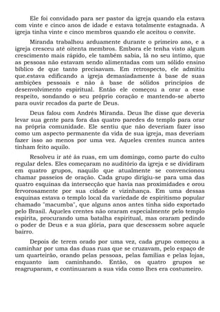 Ele foi convidado para ser pastor da igreja quando ela estava 
com vinte e cinco anos de idade e estava totalmente estagnada. A 
igreja tinha vinte e cinco membros quando ele aceitou o convite. 
Miranda trabalhou arduamente durante o primeiro ano, e a 
igreja cresceu até oitenta membros. Embora ele tenha visto algum 
crescimento mais rápido, ele também sabia, lá no seu íntimo, que 
as pessoas não estavam sendo alimentadas com um sólido ensino 
bíblico de que tanto precisavam. Em retrospecto, ele admitiu 
que.estava edificando a igreja demasiadamente à base de suas 
ambições pessoais e não à base de sólidos princípios de 
desenvolvimento espiritual. Então ele começou a orar a esse 
respeito, sondando o seu próprio coração e mantendo-se aberto 
para ouvir recados da parte de Deus. 
Deus falou com Andrés Miranda. Deus lhe disse que deveria 
levar sua gente para fora das quatro paredes do templo para orar 
na própria comunidade. Ele sentiu que não deveriam fazer isso 
como um aspecto permanente da vida de sua igreja, mas deveriam 
fazer isso ao menos por uma vez. Aqueles crentes nunca antes 
tinham feito aquilo. 
Resolveu ir até às ruas, em um domingo, como parte do culto 
regular deles. Eles começaram no auditório da igreja e se dividiram 
em quatro grupos, naquilo que atualmente se convencionou 
chamar passeios de oração. Cada grupo dirigiu-se para uma das 
quatro esquinas da intersecção que havia nas proximidades e orou 
fervorosamente por sua cidade e vizinhança. Em uma dessas 
esquinas estava o templo local da variedade de espiritismo popular 
chamado "macumba", que alguns anos antes tinha sido exportado 
pelo Brasil. Aqueles crentes não oraram especialmente pelo templo 
espírita, procurando uma batalha espiritual, mas oraram pedindo 
o poder de Deus e a sua glória, para que descessem sobre aquele 
bairro. 
Depois de terem orado por uma vez, cada grupo começou a 
caminhar por uma das duas ruas que se cruzavam, pelo espaço de 
um quarteirão, orando pelas pessoas, pelas famílias e pelas lojas, 
enquanto iam caminhando. Então, os quatro grupos se 
reagruparam, e continuaram a sua vida como lhes era costumeiro. 
 