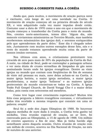 SUBINDO A CORRENTE PARA A CORÉIA 
Ainda que, para muitos, o movimento de oração pareça novo 
e excitante, está longe de ser uma novidade na Coréia. O 
movimento de oração começou ali na primeira década do século 
XX, e vem adquirindo cada vez maior impulso desde então. 
Costumo usar a data de 1970 como o ano em que o movimento de 
oração começou a transbordar da Coréia para o resto do mundo. 
Nós, crentes norte-americanos, temos dito: "Algum dia, não 
somente enviaremos missionários ao Terceiro Mundo, mas também 
receberemos missionários das igrejas dali, e seremos enriquecidos 
pelo que aprendermos da parte deles." Esse dia é chegado sobre 
nós. Juntamente com muitos outros exemplos desse fato, nós e o 
resto do mundo estamos aprendendo muita coisa da parte de 
nossos irmãos coreanos. 
Nos últimos cem anos, o cristianismo protestante tem 
crescido de zero para mais de 30% da população da Coréia do Sul. 
À noite, na cidade de Seul, pode-se contemplar a paisagem urbana 
e ver meia dúzia de cruzes vermelhas de lâmpadas de gás neon 
assinalando locais onde há igrejas evangélicas. Dentre as vinte 
igrejas no mundo que contam com freqüências de fim de semana 
de vinte mil pessoas ou mais, nove delas acham-se na Coréia. A 
maior igreja batista, a maior igreja metodista, a maior igreja 
presbiteriana, a maior igreja "holiness" e as maiores igrejas 
pentecostais do mundo encontram-se todas na Coréia. A Igreja 
Yoido Full Gospel Church, de David Yonggi Cho é a maior delas 
todas, pois conta com setecentos mil membros. 
Como teve lugar esse crescimento espetacular? Muitos têm 
feito essa pergunta a líderes evangélicos coreanos, e virtualmente 
todos têm recebido a mesma resposta que consiste em uma só 
palavra: oração! 
Seul foi a sede dos Jogos Olímpicos de 1988. Se houvesse 
alguma medalha de ouro dada à oração, a Coréia teria ganho tal 
medalha. Uma reunião especial de oração, ao ar livre, foi 
convocada para as Olimpíadas, a 15 de agosto de 1988. Um milhão 
de crentes apareceu a fim de orar. Mas já tinha havido algo 
semelhante antes daquela ocasião. Outra reunião de oração com 
um milhão de crentes, ocorreu no Dia Nacional de Oração, no mês 
de outubro do ano anterior. 
 