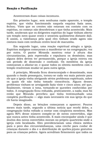 Reação e Purificação 
Aconteceram duas coisas incomuns. 
Em primeiro lugar, sem nenhuma razão aparente, o templo 
espírita, que vinha funcionando naquela esquina fazia anos, 
fechou. Visto que os crentes não estavam em contato com os 
espíritas, no começo não descobriram o que tinha acontecido. Mais 
tarde, souberam que os dirigentes espíritas do lugar tinham aberto 
um templo novo quase cento e sessenta quilômetros distante dali. 
E assim, a vizinhança pela qual eles tinham orado agora não 
contava mais com nenhum centro local de macumba. 
Em segundo lugar, uma reação espiritual atingiu a igreja. 
Espíritos malignos começaram a manifestar-se na congregação, vez 
por outra. O pastor Miranda mostrou estar à altura das 
circunstâncias, pois repreendia e expulsava os demônios; mas 
alguns deles devem ter permanecido, porque a igreja entrou em 
um período de dissensão e confusão. Os membros da igreja 
começaram a afastar-se; e quase todos os oitenta membros com o 
templo resolveram mudar-se para outra igreja. 
A princípio, Miranda ficou desencorajado e desanimado, mas 
quando o êxodo prosseguiu, tornou-se cada vez mais patente para 
ele que a igreja vinha abrigando sérios problemas espirituais, sobre 
os quais ele não tinha tomado consciência. Alguns desses 
problemas vinham-se arraigando fazia vinte e cinco anos; até que, 
finalmente, vieram à tona, tornando-se questões conhecidas por 
todos. A congregação ficou reduzida, praticamente, a nada; mas foi 
então que Miranda percebeu que tinha testemunhado uma 
completa purificação — algo mais necessário em sua igreja do que 
ele havia imaginado. 
Depois disso, as bênçãos começaram a aparecer. Poucos 
meses mais tarde, segundo a última notícia que recebi deles, a 
congregação tinha voltado a contar com cinqüenta membros. Mas 
agora 80% desse número compõe-se de novos convertidos, algo 
que nunca antes tinha acontecido. E mais encorajador ainda é que 
muitos dos novos convertidos moram no próprio quarteirão onde a 
igreja está localizada. Eles providenciaram uma clínica médica 
para o povo das circunvizinhanças, uma creche para cuidar de 
crianças durante o dia e a distribuição de quebra-jejuns gratuitos 
para as crianças pobres. Agora acreditam firmemente que todos os 
 