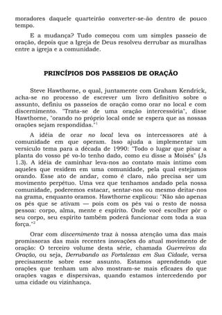 moradores daquele quarteirão converter-se-ão dentro de pouco 
tempo. 
E a mudança? Tudo começou com um simples passeio de 
oração, depois que a Igreja de Deus resolveu derrubar as muralhas 
entre a igreja e a comunidade. 
PRINCÍPIOS DOS PASSEIOS DE ORAÇÃO 
Steve Hawthorne, o qual, juntamente com Graham Kendrick, 
acha-se no processo de escrever um livro definitivo sobre o 
assunto, definiu os passeios de oração como orar no local e com 
discernimento. "Trata-se de uma oração intercessória", disse 
Hawthorne, "orando no próprio local onde se espera que as nossas 
orações sejam respondidas."1 
A idéia de orar no local leva os intercessores até à 
comunidade em que operam. Isso ajuda a implementar um 
versículo tema para a década de 1990: "Todo o lugar que pisar a 
planta do vosso pé vo-lo tenho dado, como eu disse a Moisés" (Js 
1.3). A idéia de caminhar leva-nos ao contato mais íntimo com 
aqueles que residem em uma comunidade, pela qual estejamos 
orando. Esse ato de andar, como é claro, não precisa ser um 
movimento perpétuo. Uma vez que tenhamos andado pela nossa 
comunidade, poderemos estacar, sentar-nos ou mesmo deitar-nos 
na grama, enquanto oramos. Hawthorne explicou: "Não são apenas 
os pés que se ativam — pois com os pés vai o resto de nossa 
pessoa: corpo, alma, mente e espírito. Onde você escolher pôr o 
seu corpo, seu espírito também poderá funcionar com toda a sua 
força."2 
Orar com discernimento traz à nossa atenção uma das mais 
promissoras das mais recentes inovações do atual movimento de 
oração: O terceiro volume desta série, chamada Guerreiros da 
Oração, ou seja, Derrubando as Fortalezas em Sua Cidade, versa 
precisamente sobre esse assunto. Estamos aprendendo que 
orações que tenham um alvo mostram-se mais eficazes do que 
orações vagas e dispersivas, quando estamos intercedendo por 
uma cidade ou vizinhança. 
 