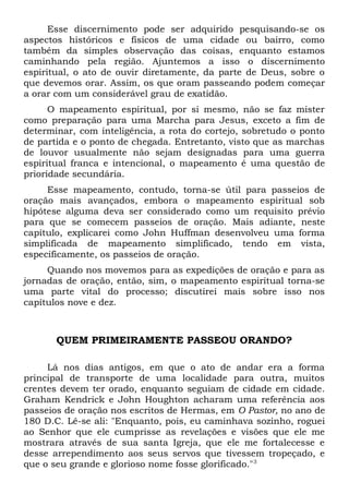Esse discernimento pode ser adquirido pesquisando-se os 
aspectos históricos e físicos de uma cidade ou bairro, como 
também da simples observação das coisas, enquanto estamos 
caminhando pela região. Ajuntemos a isso o discernimento 
espiritual, o ato de ouvir diretamente, da parte de Deus, sobre o 
que devemos orar. Assim, os que oram passeando podem começar 
a orar com um considerável grau de exatidão. 
O mapeamento espiritual, por si mesmo, não se faz mister 
como preparação para uma Marcha para Jesus, exceto a fim de 
determinar, com inteligência, a rota do cortejo, sobretudo o ponto 
de partida e o ponto de chegada. Entretanto, visto que as marchas 
de louvor usualmente não sejam designadas para uma guerra 
espiritual franca e intencional, o mapeamento é uma questão de 
prioridade secundária. 
Esse mapeamento, contudo, torna-se útil para passeios de 
oração mais avançados, embora o mapeamento espiritual sob 
hipótese alguma deva ser considerado como um requisito prévio 
para que se comecem passeios de oração. Mais adiante, neste 
capítulo, explicarei como John Huffman desenvolveu uma forma 
simplificada de mapeamento simplificado, tendo em vista, 
especificamente, os passeios de oração. 
Quando nos movemos para as expedições de oração e para as 
jornadas de oração, então, sim, o mapeamento espiritual torna-se 
uma parte vital do processo; discutirei mais sobre isso nos 
capítulos nove e dez. 
QUEM PRIMEIRAMENTE PASSEOU ORANDO? 
Lá nos dias antigos, em que o ato de andar era a forma 
principal de transporte de uma localidade para outra, muitos 
crentes devem ter orado, enquanto seguiam de cidade em cidade. 
Graham Kendrick e John Houghton acharam uma referência aos 
passeios de oração nos escritos de Hermas, em O Pastor, no ano de 
180 D.C. Lê-se ali: "Enquanto, pois, eu caminhava sozinho, roguei 
ao Senhor que ele cumprisse as revelações e visões que ele me 
mostrara através de sua santa Igreja, que ele me fortalecesse e 
desse arrependimento aos seus servos que tivessem tropeçado, e 
que o seu grande e glorioso nome fosse glorificado."3 
 