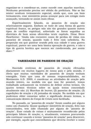 organizar-se e coordenar-se, como sucede com aquelas marchas. 
Nenhuma permissão precisa ser obtida da prefeitura. Não se faz 
mister nenhum treinamento especial, ainda que, com um bom 
treinamento, esse ministério possa avançar para um estágio mais 
avançado, tornando-se assim mais eficaz. 
Espiritualmente falando, os passeios de oração são 
relativamente seguros. Embora se trate de uma forma de guerra 
espiritual franca, os perigos não são tão grandes quanto outros 
tipos de conflito espiritual, sobretudo se forem seguidas as 
diretrizes de bom senso oferecidas neste capítulo. Disse Steve 
Hawthorne: "Ainda não encontrei casos de perdas de vidas nos 
passeios de oração, quando tudo é feito com sabedoria. Na 
proporção em que passear orando pela sua cidade é uma guerra 
espiritual, parece ser uma bem básica operação de guerra, e não o 
tipo de guerra heróica que merece ser condecorada, por assim 
dizer."5 
VARIEDADES DE PASSEIOS DE ORAÇÃO 
Havendo centenas de passeios de oração efetuados 
diariamente em muitos lugares de nosso país e pelo mundo, é 
óbvio que muitas variedades de passeios de oração tenham 
emergido. Visto que uma de nossas responsabilidades, no 
Movimento A.D. 2000, é coordenar as atividades de oração pelo 
mundo inteiro, na medida em que isso for possível, temos 
trabalhado arduamente na tentativa de definir certos termos. Os 
quatro termos técnicos sobre os quais temos concordado 
atualmente são: (1) Marchas de louvor; (2) passeios de oração; (3) 
expedições de oração e (4) jornadas de oração. Na medida em que 
pudermos obter consenso sobre o significado desses termos, a 
comunicação dentro do Corpo de Cristo será facilitada. 
No passado, os "passeios de oração" foram usados por alguns 
como um chamariz. Quase qualquer ministério de oração, feito nas 
comunidades, tem sido chamado por alguns de "passeio de 
oração". Esse estado de coisas é mutuamente reconhecido pelos 
principais líderes de oração; e, atualmente, estamos procurando 
não continuar usando o termo "passeios de oração" para descrever, 
por exemplo, aquilo que concordamos que deveria receber o nome 
 