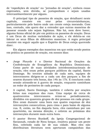 de "expedições de oração" ou "jornadas de oração", embora essas 
expressões, sem dúvida, se justaponham e sejam usadas 
intercambiavelmente por alguns. 
O principal tipo de passeios de oração, que detalharei neste 
capítulo, consiste em orar pelas circunvizinhanças, 
particularmente pelo bairro onde um crente esteja morando. Com 
isso, contudo, não quero dar a entender que outras maneiras de 
passear orando não sejam legítimas. Não há, nem deve haver, 
alguma forma oficial de pôr em prática os passeios de oração. Deus 
é um Deus de muitas variedades de ação, e ele deleita-se em 
liderar os seus filhos de diferentes maneiras. A regra principal 
consiste em seguir aquilo que o Espírito de Deus esteja querendo 
dizer. 
Eis alguns exemplos das maneiras em que estão sendo postos 
em prática os passeios de oração, em nossos dias: 
· Jorge Plourde é o Diretor Nacional de Orações da 
Confederação de Evangélicos da República Dominicana. 
Como parte de suas atividades interdenominacionais de 
oração, eles oram pelos parques públicos da capital, Santo 
Domingo. No terceiro sábado de cada mês, equipes de 
intercessores dirigem-se a cada um dos parques a fim de 
orarem durante três horas, das 14h às 17h. E concluem cada 
sessão atirando-se à guerra de oração, enquanto caminham 
ao redor do perímetro de cada parque. 
· A capital, Santo Domingo, também é coberta por orações 
feitas nas esquinas das ruas. Uma equipe de cerca de 
quatrocentos intercessores reúne-se periodicamente, 
divididos em quarenta grupos de dez pessoas em cada grupo. 
Eles oram durante uma hora nas quatro esquinas de dez 
intersecções consecutivas, para cima e para baixo de alguma 
rua. E, então, no fim daquela hora, eles caminham por um 
quarteirão, na mesma direção, e cobrem as próximas dez 
intersecções durante mais outra hora. 
· O pastor Steven Bunkoff, da Igreja Congregacional de 
Savannah, estado de Nova Iorque, resolveu passar um pente 
fino, cobrindo cada lar de sua cidade. Mas eles não 
distribuíram literatura nem apertaram campainhas das 
 