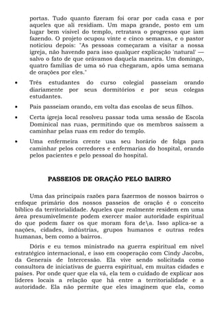 portas. Tudo quanto fizeram foi orar por cada casa e por 
aqueles que ali residiam. Um mapa grande, posto em um 
lugar bem visível do templo, retratava o progresso que iam 
fazendo. O projeto ocupou vinte e cinco semanas, e o pastor 
noticiou depois: "As pessoas começaram a visitar a nossa 
igreja, não havendo para isso qualquer explicação 'natural' — 
salvo o fato de que orávamos daquela maneira. Um domingo, 
quatro famílias de uma só rua chegaram, após uma semana 
de orações por eles." 
· Três estudantes do curso colegial passeiam orando 
diariamente por seus dormitórios e por seus colegas 
estudantes. 
· Pais passeiam orando, em volta das escolas de seus filhos. 
· Certa igreja local resolveu passar toda uma sessão de Escola 
Dominical nas ruas, permitindo que os membros saíssem a 
caminhar pelas ruas em redor do templo. 
· Uma enfermeira crente usa seu horário de folga para 
caminhar pelos corredores e enfermarias do hospital, orando 
pelos pacientes e pelo pessoal do hospital. 
PASSEIOS DE ORAÇÃO PELO BAIRRO 
Uma das principais razões para fazermos de nossos bairros o 
enfoque primário dos nossos passeios de oração é o conceito 
bíblico da territorialidade. Aqueles que realmente residem em uma 
área presumivelmente podem exercer maior autoridade espiritual 
do que podem fazer os que moram fora dea. Isso aplica-se a 
nações, cidades, indústrias, grupos humanos e outras redes 
humanas, bem como a bairros. 
Dóris e eu temos ministrado na guerra espiritual em nível 
estratégico internacional, e isso em cooperação com Cindy Jacobs, 
da Generais de Intercessão. Ela vive sendo solicitada como 
consultora de iniciativas de guerra espiritual, em muitas cidades e 
países. Por onde quer que ela vá, ela tem o cuidado de explicar aos 
líderes locais a relação que há entre a territorialidade e a 
autoridade. Ela não permite que eles imaginem que ela, como 
 