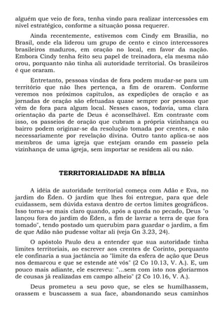alguém que veio de fora, tenha vindo para realizar intercessões em 
nível estratégico, conforme a situação possa requerer. 
Ainda recentemente, estivemos com Cindy em Brasília, no 
Brasil, onde ela liderou um grupo de cento e cinco intercessores 
brasileiros maduros, em oração no local, em favor da nação. 
Embora Cindy tenha feito seu papel de treinadora, ela mesma não 
orou, porquanto não tinha ali autoridade territorial. Os brasileiros 
é que oraram. 
Entretanto, pessoas vindas de fora podem mudar-se para um 
território que não lhes pertença, a fim de orarem. Conforme 
veremos nos próximos capítulos, as expedições de oração e as 
jornadas de oração são efetuadas quase sempre por pessoas que 
vêm de fora para algum local. Nesses casos, todavia, uma clara 
orientação da parte de Deus é aconselhável. Em contraste com 
isso, os passeios de oração que cubram a própria vizinhança ou 
bairro podem originar-se da resolução tomada por crentes, e não 
necessariamente por revelação divina. Outro tanto aplica-se aos 
membros de uma igreja que estejam orando em passeio pela 
vizinhança de uma igreja, sem importar se residem ali ou não. 
TERRITORIALIDADE NA BÍBLIA 
A idéia de autoridade territorial começa com Adão e Eva, no 
jardim do Éden. O jardim que lhes foi entregue, para que dele 
cuidassem, sem dúvida estava dentro de certos limites geográficos. 
Isso torna-se mais claro quando, após a queda no pecado, Deus "o 
lançou fora do jardim do Éden, a fim de lavrar a terra de que fora 
tomado", tendo postado um querubim para guardar o jardim, a fim 
de que Adão não pudesse voltar ali (veja Gn 3.23, 24). 
O apóstolo Paulo deu a entender que sua autoridade tinha 
limites territoriais, ao escrever aos crentes de Corinto, porquanto 
ele confinaria a sua jactância ao "limite da esfera de ação que Deus 
nos demarcou e que se estende até vós" (2 Co 10.13, V. A.). E, um 
pouco mais adiante, ele escreveu: "...sem com isto nos gloriarmos 
de cousas já realizadas em campo alheio" (2 Co 10.16, V. A.). 
Deus prometeu a seu povo que, se eles se humilhassem, 
orassem e buscassem a sua face, abandonando seus caminhos 
 
