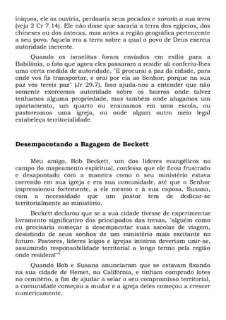 iníquos, ele os ouviria, perdoaria seus pecados e sararia a sua terra 
(veja 2 Cr 7.14). Ele não disse que sararia a terra dos egípcios, dos 
chineses ou dos astecas, mas antes a região geográfica pertencente 
a seu povo. Aquela era a terra sobre a qual o povo de Deus exercia 
autoridade inerente. 
Quando os israelitas foram enviados em exílio para a 
Babilônia, o fato que agora eles passaram a residir ali conferiu-lhes 
uma certa medida de autoridade. "E procurai a paz da cidade, para 
onde vos fiz transportar, e orai por ela ao Senhor; porque na sua 
paz vós tereis paz" (Jr 29.7). Isso ajuda-nos a entender que não 
somente exercemos autoridade sobre os bairros onde talvez 
tenhamos alguma propriedade, mas também onde alugamos um 
apartamento, um quarto ou ensinamos em uma escola, ou 
pastoreamos uma igreja, ou onde algum outro meio legal 
estabeleça territorialidade. 
Desempacotando a Bagagem de Beckett 
Meu amigo, Bob Beckett, um dos líderes evangélicos no 
campo do mapeamento espiritual, confessa que ele ficou frustrado 
e desapontado com a maneira como o seu ministério estava 
correndo em sua igreja e em sua comunidade, até que o Senhor 
impressionou fortemente, a ele mesmo e à sua esposa, Susana, 
com a necessidade que um pastor tem de dedicar-se 
territorialmente ao ministério. 
Beckett declarou que se a sua cidade tivesse de experimentar 
livramento significativo dos principados das trevas, "alguém como 
eu precisaria começar a desempacotar suas sacolas de viagem, 
desistindo de seus sonhos de um ministério mais excitante no 
futuro. Pastores, líderes leigos e igrejas inteiras deveriam unir-se, 
assumindo responsabilidade territorial a longo termo pela região 
onde residem!"6 
Quando Bob e Susana anunciaram que se estavam fixando 
na sua cidade de Hemet, na Califórnia, e tinham comprado lotes 
no cemitério, a fim de ajudar a selar o seu compromisso territorial, 
a comunidade começou a mudar e a igreja deles começou a crescer 
numericamente. 
 