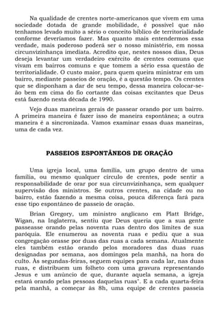Na qualidade de crentes norte-americanos que vivem em uma 
sociedade dotada de grande mobilidade, é possível que não 
tenhamos levado muito a sério o conceito bíblico de territorialidade 
conforme deveríamos fazer. Mas quanto mais entendermos essa 
verdade, mais poderoso poderá ser o nosso ministério, em nossa 
circunvizinhança imediata. Acredito que, nestes nossos dias, Deus 
deseja levantar um verdadeiro exército de crentes comuns que 
vivam em bairros comuns e que tomem a sério essa questão de 
territorialidade. O custo maior, para quem queira ministrar em um 
bairro, mediante passeios de oração, é a questão tempo. Os crentes 
que se disponham a dar de seu tempo, dessa maneira colocar-se-ão 
bem em cima do fio cortante das coisas excitantes que Deus 
está fazendo nesta década de 1990. 
Vejo duas maneiras gerais de passear orando por um bairro. 
A primeira maneira é fazer isso de maneira espontânea; a outra 
maneira é a sincronizada. Vamos examinar essas duas maneiras, 
uma de cada vez. 
PASSEIOS ESPONTÂNEOS DE ORAÇÃO 
Uma igreja local, uma família, um grupo dentro de uma 
família, ou mesmo qualquer círculo de crentes, pode sentir a 
responsabilidade de orar por sua circunvizinhança, sem qualquer 
supervisão dos ministros. Se outros crentes, na cidade ou no 
bairro, estão fazendo a mesma coisa, pouca diferença fará para 
esse tipo espontâneo de passeio de oração. 
Brian Gregory, um ministro anglicano em Platt Bridge, 
Wigan, na Inglaterra, sentiu que Deus queria que a sua gente 
passeasse orando pelas noventa ruas dentro dos limites de sua 
paróquia. Ele enumerou as noventa ruas e pediu que a sua 
congregação orasse por duas das ruas a cada semana. Atualmente 
eles também estão orando pelos moradores das duas ruas 
designadas por semana, aos domingos pela manhã, na hora do 
culto. Às segundas-feiras, seguem equipes para cada lar, nas duas 
ruas, e distribuem um folheto com uma gravura representando 
Jesus e um anúncio de que, durante aquela semana, a igreja 
estará orando pelas pessoas daquelas ruas". E a cada quarta-feira 
pela manhã, a começar às 8h, uma equipe de crentes passeia 
 