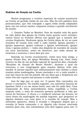 Padrões de Oração na Coréia 
Muitos programas e eventos especiais de oração acontecem 
na Coréia no período médio de um ano. Mas há três padrões bem 
pronunciados, que têm emergido e agora estão sendo adaptados 
para uso em outras nações, enquanto avança o grande movimento 
de oração. 
1. Orações Todas as Manhãs. Orar de manhã cedo faz parte 
da vida diária das igrejas da Coréia tanto quanto ouvir sermões, 
cantar hinos ou levantar ofertas nas igrejas que a maioria dos 
crentes freqüenta. Nenhuma igreja da Coréia deixa de ter as suas 
reuniões de oração bem cedo a cada manhã. Igrejas grandes e 
igrejas pequenas, igrejas urbanas e igrejas interioranas, igrejas 
ricas e igrejas pobres — todas elas dispõem de reuniões de oração 
em seus santuários, antes do alvorecer, por nada menos de 
trezentos e sessenta e cinco dias por ano. 
Estando na Coréia recentemente, visitei meu bom amigo, o 
pastor Sundo Kim, da Igreja Metodista Kwang Lim. Essa visita 
ocorreu no fim de um período especial de quarenta dias, chamado 
"Reuniões de Oração do Monte Horebe", durante o qual ele 
convocou a sua congregação para orações diárias cedo pela 
manhã. E mesmo aqueles que ordinariamente não vinham a essas 
orações pelas madrugadas, foram exortados a vir a cada manhã e 
orar das cinco às seis da manhã. Ele me disse que a freqüência era 
entre três mil e quatro mil pessoas a cada manhã. 
Isso foi algo que eu quis ver. O pastor Kim concordou em 
prover o transporte. Na manhã seguinte, seu motorista haveria de 
apanhar Dóris e eu em nosso hotel; mas não foi nada fácil. Uma 
tempestade de fúria extraordinária tinha engolfado a Coréia 
naquela noite, e mais de sessenta pessoas perderam a vida por 
causa da borrasca. A chuva e o vendaval estavam tão ferozes, às 
cinco horas da madrugada da manhã seguinte, que perguntei se 
alguém deixaria sua casa para ir à reunião de oração. Mas o 
motorista apareceu, fomos à reunião e chegamos depois que a 
reunião já havia começado; e se alguém não tivesse reservado 
assento para nós, não contaríamos com dois lugares para nós. O 
 