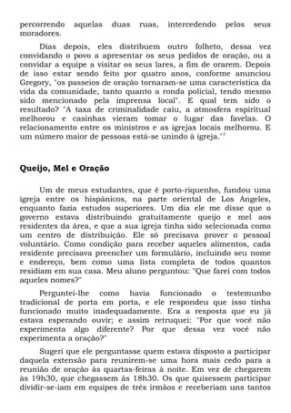 percorrendo aquelas duas ruas, intercedendo pelos seus 
moradores. 
Dias depois, eles distribuem outro folheto, dessa vez 
convidando o povo a apresentar os seus pedidos de oração, ou a 
convidar a equipe a visitar os seus lares, a fim de orarem. Depois 
de isso estar sendo feito por quatro anos, conforme anunciou 
Gregory, "os passeios de oração tornaram-se uma característica da 
vida da comunidade, tanto quanto a ronda policial, tendo mesmo 
sido mencionado pela imprensa local". E qual tem sido o 
resultado? "A taxa de criminalidade caiu, a atmosfera espiritual 
melhorou e casinhas vieram tomar o lugar das favelas. O 
relacionamento entre os ministros e as igrejas locais melhorou. E 
um número maior de pessoas está-se unindo à igreja."7 
Queijo, Mel e Oração 
Um de meus estudantes, que é porto-riquenho, fundou uma 
igreja entre os hispânicos, na parte oriental de Los Angeles, 
enquanto fazia estudos superiores. Um dia ele me disse que o 
governo estava distribuindo gratuitamente queijo e mel aos 
residentes da área, e que a sua igreja tinha sido selecionada como 
um centro de distribuição. Ele só precisava prover o pessoal 
voluntário. Como condição para receber aqueles alimentos, cada 
residente precisava preencher um formulário, incluindo seu nome 
e endereço, bem como uma lista completa de todos quantos 
residiam em sua casa. Meu aluno perguntou: "Que farei com todos 
aqueles nomes?" 
Perguntei-lhe como havia funcionado o testemunho 
tradicional de porta em porta, e ele respondeu que isso tinha 
funcionado muito inadequadamente. Era a resposta que eu já 
estava esperando ouvir; e assim retruquei: "Por que você não 
experimenta algo diferente? Por que dessa vez você não 
experimenta a oração?" 
Sugeri que ele perguntasse quem estava disposto a participar 
daquela extensão para reunirem-se uma hora mais cedo para a 
reunião de oração às quartas-feiras à noite. Em vez de chegarem 
às 19h30, que chegassem às 18h30. Os que quisessem participar 
dividir-se-iam em equipes de três irmãos e receberiam uns tantos 
 