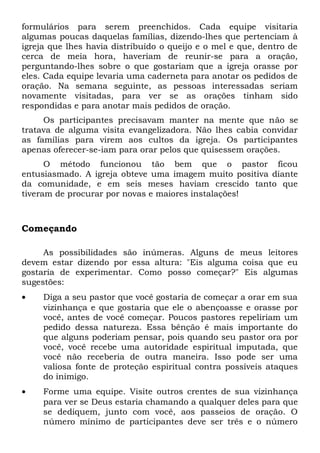 formulários para serem preenchidos. Cada equipe visitaria 
algumas poucas daquelas famílias, dizendo-lhes que pertenciam à 
igreja que lhes havia distribuído o queijo e o mel e que, dentro de 
cerca de meia hora, haveriam de reunir-se para a oração, 
perguntando-lhes sobre o que gostariam que a igreja orasse por 
eles. Cada equipe levaria uma caderneta para anotar os pedidos de 
oração. Na semana seguinte, as pessoas interessadas seriam 
novamente visitadas, para ver se as orações tinham sido 
respondidas e para anotar mais pedidos de oração. 
Os participantes precisavam manter na mente que não se 
tratava de alguma visita evangelizadora. Não lhes cabia convidar 
as famílias para virem aos cultos da igreja. Os participantes 
apenas oferecer-se-iam para orar pelos que quisessem orações. 
O método funcionou tão bem que o pastor ficou 
entusiasmado. A igreja obteve uma imagem muito positiva diante 
da comunidade, e em seis meses haviam crescido tanto que 
tiveram de procurar por novas e maiores instalações! 
Começando 
As possibilidades são inúmeras. Alguns de meus leitores 
devem estar dizendo por essa altura: "Eis alguma coisa que eu 
gostaria de experimentar. Como posso começar?" Eis algumas 
sugestões: 
· Diga a seu pastor que você gostaria de começar a orar em sua 
vizinhança e que gostaria que ele o abençoasse e orasse por 
você, antes de você começar. Poucos pastores repeliriam um 
pedido dessa natureza. Essa bênção é mais importante do 
que alguns poderiam pensar, pois quando seu pastor ora por 
você, você recebe uma autoridade espiritual imputada, que 
você não receberia de outra maneira. Isso pode ser uma 
valiosa fonte de proteção espiritual contra possíveis ataques 
do inimigo. 
· Forme uma equipe. Visite outros crentes de sua vizinhança 
para ver se Deus estaria chamando a qualquer deles para que 
se dediquem, junto com você, aos passeios de oração. O 
número mínimo de participantes deve ser três e o número 
 