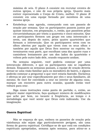máximo de seis. O plano A consiste em recrutar crentes de 
outras igrejas, e não de sua própria igreja. Quanto mais 
estiver representado o Corpo de Cristo, melhor. O plano B 
consiste em uma equipe formada por membros de uma 
mesma igreja. 
· Estabeleça uma agenda, começando com um passeio de 
oração por semana. Que os participantes passem juntos por 
quinze minutos, em preparação, e, então, que passeiem pelas 
circunvizinhanças por trinta a quarenta e cinco minutos. Que 
os participantes formem um grupo em uma intersecção e 
orem, um depois do outro, pelos quatro quarteirões que 
formam a intersecção. Que os participantes orem com os 
olhos abertos por aquilo que virem com os seus olhos e 
também por aquilo que Deus lhes mostrar no espírito. Ao 
terminarem essa parte, que escolham uma das quatro ruas e 
caminhem lentamente por um dos lados do quarteirão e 
voltem pelo outro lado dele, orando enquanto andam. 
Na semana seguinte, você poderia começar por uma 
intersecção diferente, e que os participantes não se espalhem 
demais. Enquanto as semanas passam, a equipe de oração deveria 
tornar-se uma visão familiar para os moradores do bairro, e alguns 
poderão começar a perguntar o que você estaria fazendo. Esclareça 
e ofereça-se por orar especificamente por eles e seus familiares, ali 
mesmo. Se você for convidado a orar no interior de alguma casa, 
marque um encontro para outra ocasião, quando então você 
voltará para orar. 
Siga essas instruções como ponto de partida; e, então, ao 
adquirir maior experiência, faça qualquer número de modificações 
que ache por bem, no tocante à freqüência, ao tempo e à 
metodologia que você sentir que Deus está indicando. Use da 
imaginação. 
Guerra Espiritual 
Não se esqueça de que, embora os passeios de oração pela 
vizinhança não sejam algo particularmente perigoso, são uma 
forma de guerra espiritual. Certifique-se de que está em condições 
espirituais apropriadas, semana após semana, para atirar-se a 
 