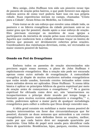 Meu amigo, John Huffman tem sido um pioneiro nesse tipo 
de passeio de oração pelos bairros, o que pode fornecer-nos alguns 
indícios acerca de como você poderia fazer isso em sua própria 
cidade. Suas experiências iniciais no campo, chamadas "Cristo 
para a Cidade", foram feitas em Medellín, na Colômbia. 
Visto tratar-se de um esforço que envolve uma cidade toda, os 
pastores e os líderes evangélicos da cidade precisam unir-se no 
maior grau que for possível, dando apoio a esse esforço de oração. 
Eles precisam encorajar os membros de suas igrejas a 
participarem da iniciativa de oração pelas suas circunvizinhanças. 
Aqueles que conhecem bem a cidade deveriam traçar os limites de 
bairros que possam ser devidamente cobertos pelas orações. 
Coordenadores das vizinhanças deveriam, então, ser recrutados no 
maior número possível de bairros. 
Orando em Prol do Evangelismo 
Embora todos os passeios de oração sincronizados não 
precisem seguir essas normas, o plano de John Huffman é 
explicitamente evangelístico. Mas a oração não pode ser encarada 
apenas como outro método de evangelização. A comunidade 
evangélica já dispõe de muitos excelentes métodos evangelísticos 
que estão sendo usados, havendo crentes treinados sobre como 
esses métodos devem ser aplicados. Disse Huffman: "A nossa idéia 
básica é aplicar os princípios bíblicos da guerra espiritual por meio 
de oração antes de começarmos o evangelismo." 10 Se a guerra 
espiritual for efetuada como deve ser, nós "amarraremos ou 
incapacitaremos o príncipe deste mundo por tempo longo o 
bastante para muitos ouvirem adequadamente o evangelho,"11 e, 
então, poderemos aplicar a maior parte de qualquer metodologia 
evangelística para colher a colheita que Deus deseje conceder-nos. 
A idéia geral consiste em mobilizar a maior massa possível de 
orações intercessórias em favor das circunvizinhanças que for 
possível, durante as duas semanas que antecedem a um evento 
evangelístico. Quanto mais definidas forem as orações, melhor, 
razão por que cada bairro deve ser mapeado quarteirão por 
quarteirão. Uma folha de papel será usada para identificar cada 
bloco de quarteirão. Residências, lojas, parques, escolas, terrenos 
 