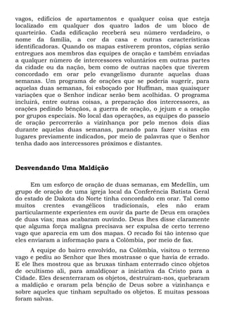 vagos, edifícios de apartamentos e qualquer coisa que esteja 
localizado em qualquer dos quatro lados de um bloco de 
quarteirão. Cada edificação receberá seu número verdadeiro, o 
nome da família, a cor da casa e outras características 
identificadoras. Quando os mapas estiverem prontos, cópias serão 
entregues aos membros das equipes de oração e também enviadas 
a qualquer número de intercessores voluntários em outras partes 
da cidade ou da nação, bem como de outras nações que tiverem 
concordado em orar pelo evangelismo durante aquelas duas 
semanas. Um programa de orações que se poderia sugerir, para 
aquelas duas semanas, foi esboçado por Huffman, mas quaisquer 
variações que o Senhor indicar serão bem acolhidas. O programa 
incluirá, entre outras coisas, a preparação dos intercessores, as 
orações pedindo bênçãos, a guerra de oração, o jejum e a oração 
por grupos especiais. No local das operações, as equipes do passeio 
de oração percorrerão a vizinhança por pelo menos dois dias 
durante aquelas duas semanas, parando para fazer visitas em 
lugares previamente indicados, por meio de palavras que o Senhor 
tenha dado aos intercessores próximos e distantes. 
Desvendando Uma Maldição 
Em um esforço de oração de duas semanas, em Medellín, um 
grupo de oração de uma igreja local da Conferência Batista Geral 
do estado de Dakota do Norte tinha concordado em orar. Tal como 
muitos crentes evangélicos tradicionais, eles não eram 
particularmente experientes em ouvir da parte de Deus em orações 
de duas vias; mas acabaram ouvindo. Deus lhes disse claramente 
que alguma força maligna precisava ser expulsa de certo terreno 
vago que aparecia em um dos mapas. O recado foi tão intenso que 
eles enviaram a informação para a Colômbia, por meio de fax. 
A equipe do bairro envolvido, na Colômbia, visitou o terreno 
vago e pediu ao Senhor que lhes mostrasse o que havia de errado. 
E ele lhes mostrou que as bruxas tinham enterrado cinco objetos 
de ocultismo ali, para amaldiçoar a iniciativa da Cristo para a 
Cidade. Eles desenterraram os objetos, destruíram-nos, quebraram 
a maldição e oraram pela bênção de Deus sobre a vizinhança e 
sobre aqueles que tinham sepultado os objetos. E muitas pessoas 
foram salvas. 
 