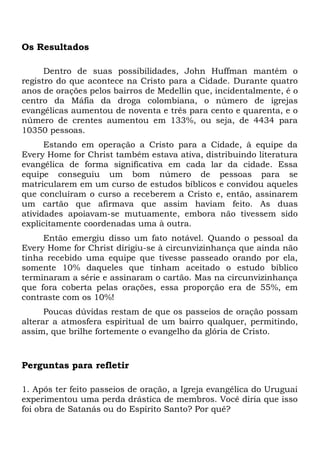 Os Resultados 
Dentro de suas possibilidades, John Huffman mantém o 
registro do que acontece na Cristo para a Cidade. Durante quatro 
anos de orações pelos bairros de Medellin que, incidentalmente, é o 
centro da Máfia da droga colombiana, o número de igrejas 
evangélicas aumentou de noventa e três para cento e quarenta, e o 
número de crentes aumentou em 133%, ou seja, de 4434 para 
10350 pessoas. 
Estando em operação a Cristo para a Cidade, â equipe da 
Every Home for Christ também estava ativa, distribuindo literatura 
evangélica de forma significativa em cada lar da cidade. Essa 
equipe conseguiu um bom número de pessoas para se 
matricularem em um curso de estudos bíblicos e convidou aqueles 
que concluíram o curso a receberem a Cristo e, então, assinarem 
um cartão que afirmava que assim haviam feito. As duas 
atividades apoiavam-se mutuamente, embora não tivessem sido 
explicitamente coordenadas uma à outra. 
Então emergiu disso um fato notável. Quando o pessoal da 
Every Home for Christ dirigiu-se à circunvizinhança que ainda não 
tinha recebido uma equipe que tivesse passeado orando por ela, 
somente 10% daqueles que tinham aceitado o estudo bíblico 
terminaram a série e assinaram o cartão. Mas na circunvizinhança 
que fora coberta pelas orações, essa proporção era de 55%, em 
contraste com os 10%! 
Poucas dúvidas restam de que os passeios de oração possam 
alterar a atmosfera espiritual de um bairro qualquer, permitindo, 
assim, que brilhe fortemente o evangelho da glória de Cristo. 
Perguntas para refletir 
1. Após ter feito passeios de oração, a Igreja evangélica do Uruguai 
experimentou uma perda drástica de membros. Você diria que isso 
foi obra de Satanás ou do Espírito Santo? Por quê? 
 
