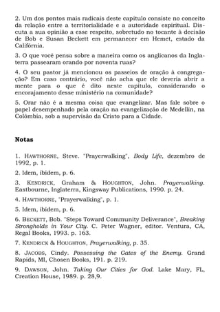 2. Um dos pontos mais radicais deste capítulo consiste no conceito 
da relação entre a territorialidade e a autoridade espiritual. Dis-cuta 
a sua opinião a esse respeito, sobretudo no tocante à decisão 
de Bob e Susan Beckett em permanecer em Hemet, estado da 
Califórnia. 
3. O que você pensa sobre a maneira como os anglicanos da Ingla-terra 
passearam orando por noventa ruas? 
4. O seu pastor já mencionou os passeios de oração à congrega-ção? 
Em caso contrário, você não acha que ele deveria abrir a 
mente para o que é dito neste capítulo, considerando o 
encorajamento desse ministério na comunidade? 
5. Orar não é a mesma coisa que evangelizar. Mas fale sobre o 
papel desempenhado pela oração na evangelização de Medellín, na 
Colômbia, sob a supervisão da Cristo para a Cidade. 
Notas 
1. HAWTHORNE, Steve. "Prayerwalking", Body Life, dezembro de 
1992, p. 1. 
2. Idem, ibidem, p. 6. 
3. KENDRICK, Graham & HOUGHTON, John. Prayerwalking. 
Eastbourne, Inglaterra, Kingsway Publications, 1990. p. 24. 
4. HAWTHORNE, "Prayerwalking", p. 1. 
5. Idem, ibidem, p. 6. 
6. BECKETT, Bob. "Steps Toward Community Deliverance", Breaking 
Strongholds in Your City. C. Peter Wagner, editor. Ventura, CA, 
Regal Books, 1993. p. 163. 
7. KENDRICK & HOUGHTON, Prayerwalking, p. 35. 
8. JACOBS, Cindy. Possessing the Gates of the Enemy. Grand 
Rapids, MI, Chosen Books, 191. p. 219. 
9. DAWSON, John. Taking Our Cities for God. Lake Mary, FL, 
Creation House, 1989. p. 28,9. 
 