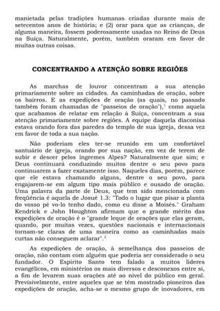 manietada pelas tradições humanas criadas durante mais de 
setecentos anos de história; e (2) orar para que as crianças, de 
alguma maneira, fossem poderosamente usadas no Reino de Deus 
na Suíça. Naturalmente, porém, também oraram em favor de 
muitas outras coisas. 
CONCENTRANDO A ATENÇÃO SOBRE REGIÕES 
As marchas de louvor concentram a sua atenção 
primariamente sobre as cidades. As caminhadas de oração, sobre 
os bairros. E as expedições de oração (as quais, no passado 
também foram chamadas de "passeios de oração"),1 como aquela 
que acabamos de relatar em relação à Suíça, concentram a sua 
atenção primariamente sobre regiões. A equipe daquela diaconisa 
estava orando fora das paredes do templo de sua igreja, dessa vez 
em favor de toda a sua nação. 
Não poderiam eles ter-se reunido em um confortável 
santuário de igreja, orando por sua nação, em vez de terem de 
subir e descer pelos íngremes Alpes? Naturalmente que sim; e 
Deus continuará conduzindo muitos dentre o seu povo para 
continuarem a fazer exatamente isso. Naqueles dias, porém, parece 
que ele estava chamando alguns, dentre o seu povo, para 
engajarem-se em algum tipo mais público e ousado de oração. 
Uma palavra da parte de Deus, que tem sido mencionada com 
freqüência é aquela de Josué 1.3: "Todo o lugar que pisar a planta 
do vosso pé vo-lo tenho dado, como eu disse a Moisés." Graham 
Kendrick e John Houghton afirmam que o grande mérito das 
expedições de oração é o "grande leque de orações que elas geram, 
quando, por muitas vezes, questões nacionais e internacionais 
tornam-se claras de uma maneira como as caminhadas mais 
curtas não conseguem aclarar".2 
As expedições de oração, à semelhança dos passeios de 
oração, não contam com alguém que poderia ser considerado o seu 
fundador. O Espírito Santo tem falado a muitos líderes 
evangélicos, em ministérios os mais diversos e desconexos entre si, 
a fim de levarem suas orações até ao nível do público em geral. 
Previsivelmente, entre aqueles que se têm mostrado pioneiros das 
expedições de oração, acha-se o mesmo grupo de inovadores, em 
 