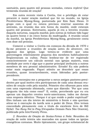 santuário, para quatro mil pessoas sentadas, estava repleto! Que 
tremenda reunião de oração! 
Em outra recente visita à Coréia, tive o privilégio de estar 
presente à maior oração matinal que há no mundo, na Igreja 
Presbiteriana Myong-Song, pastoreada por Kim Sam Hwan. O 
grupo com o qual eu estava precisou reservar assentos de 
antemão, na reunião das seis horas da manhã, onde estavam 
quatro mil pessoas. Entretanto, aquela já era a terceira reunião 
daquela natureza, naquela manhã; pois outras já tinham tido lugar 
às quatro horas e às cinco horas da madrugada. A reunião usual 
da manhã, na Igreja Presbiteriana Myong-Song, geralmente conta 
com doze mil pessoas. 
Comecei a visitar a Coréia em começos da década de 1970 e 
fiz-me presente a reuniões de oração antes do alvorecer, em 
algumas das igrejas. Logo tornou-se evidente que uma 
porcentagem relativamente pequena dos membros habitualmente 
freqüentavam os cultos. Posso lembrar-me de ter registrado 
conscientemente um cálculo mental: nas igrejas maiores, essa 
atividade por certo é algo que o pastor principal atribuiria a outros 
membros de seu pessoal administrativo. Errado! Eu não poderia 
estar mais enganado. Fiquei atônito ao descobrir que essas 
reuniões, quase invariavelmente, eram lideradas pelo pastor-presidente. 
Isso encorajou-me a perguntar a meus amigos pastores-presi-dentes 
por qual motivo eles participavam de cada uma dessas reu-niões 
de oração cedo pela manhã. Primeiro eles olhavam para mim 
com uma expressão abismada, como que dizendo: "Por que uma 
pergunta tão tola como essa?" E, então, percebendo que eu era 
apenas um daqueles crentes norte-americanos, todos me davam 
uma resposta idêntica: "Porque é aí que reside o poder espiritual!" 
Eles tinham um dia inteiro de ministério à frente e não queriam 
atirar-se à execução da tarefa sem o poder de Deus. Eles teriam 
concordado plenamente com o título do excelente livro de Bill 
Hybel: Too Busy Not to Pray [Ocupados Demais Para Não Orarem], 
publicado pela InterVarsity Press. 
2. Reuniões de Oração de Sextas-Feiras à Noite. Reuniões de 
oração de noite inteira são marcadas em quase todas as igrejas 
evangélicas coreanas. Muito tipicamente, um grupo substancial de 
 