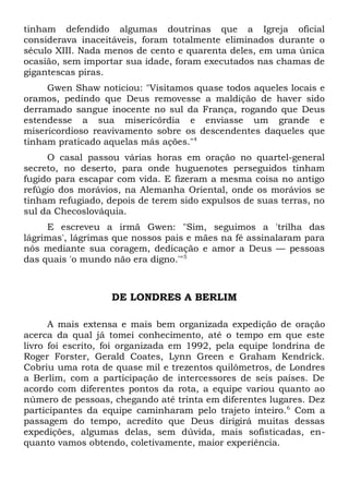 tinham defendido algumas doutrinas que a Igreja oficial 
considerava inaceitáveis, foram totalmente eliminados durante o 
século XIII. Nada menos de cento e quarenta deles, em uma única 
ocasião, sem importar sua idade, foram executados nas chamas de 
gigantescas piras. 
Gwen Shaw noticiou: "Visitamos quase todos aqueles locais e 
oramos, pedindo que Deus removesse a maldição de haver sido 
derramado sangue inocente no sul da França, rogando que Deus 
estendesse a sua misericórdia e enviasse um grande e 
misericordioso reavivamento sobre os descendentes daqueles que 
tinham praticado aquelas más ações."4 
O casal passou várias horas em oração no quartel-general 
secreto, no deserto, para onde huguenotes perseguidos tinham 
fugido para escapar com vida. E fizeram a mesma coisa no antigo 
refúgio dos morávios, na Alemanha Oriental, onde os morávios se 
tinham refugiado, depois de terem sido expulsos de suas terras, no 
sul da Checoslováquia. 
E escreveu a irmã Gwen: "Sim, seguimos a 'trilha das 
lágrimas', lágrimas que nossos pais e mães na fé assinalaram para 
nós mediante sua coragem, dedicação e amor a Deus — pessoas 
das quais 'o mundo não era digno.'"5 
DE LONDRES A BERLIM 
A mais extensa e mais bem organizada expedição de oração 
acerca da qual já tomei conhecimento, até o tempo em que este 
livro foi escrito, foi organizada em 1992, pela equipe londrina de 
Roger Forster, Gerald Coates, Lynn Green e Graham Kendrick. 
Cobriu uma rota de quase mil e trezentos quilômetros, de Londres 
a Berlim, com a participação de intercessores de seis países. De 
acordo com diferentes pontos da rota, a equipe variou quanto ao 
número de pessoas, chegando até trinta em diferentes lugares. Dez 
participantes da equipe caminharam pelo trajeto inteiro.6 Com a 
passagem do tempo, acredito que Deus dirigirá muitas dessas 
expedições, algumas delas, sem dúvida, mais sofisticadas, en-quanto 
vamos obtendo, coletivamente, maior experiência. 
 